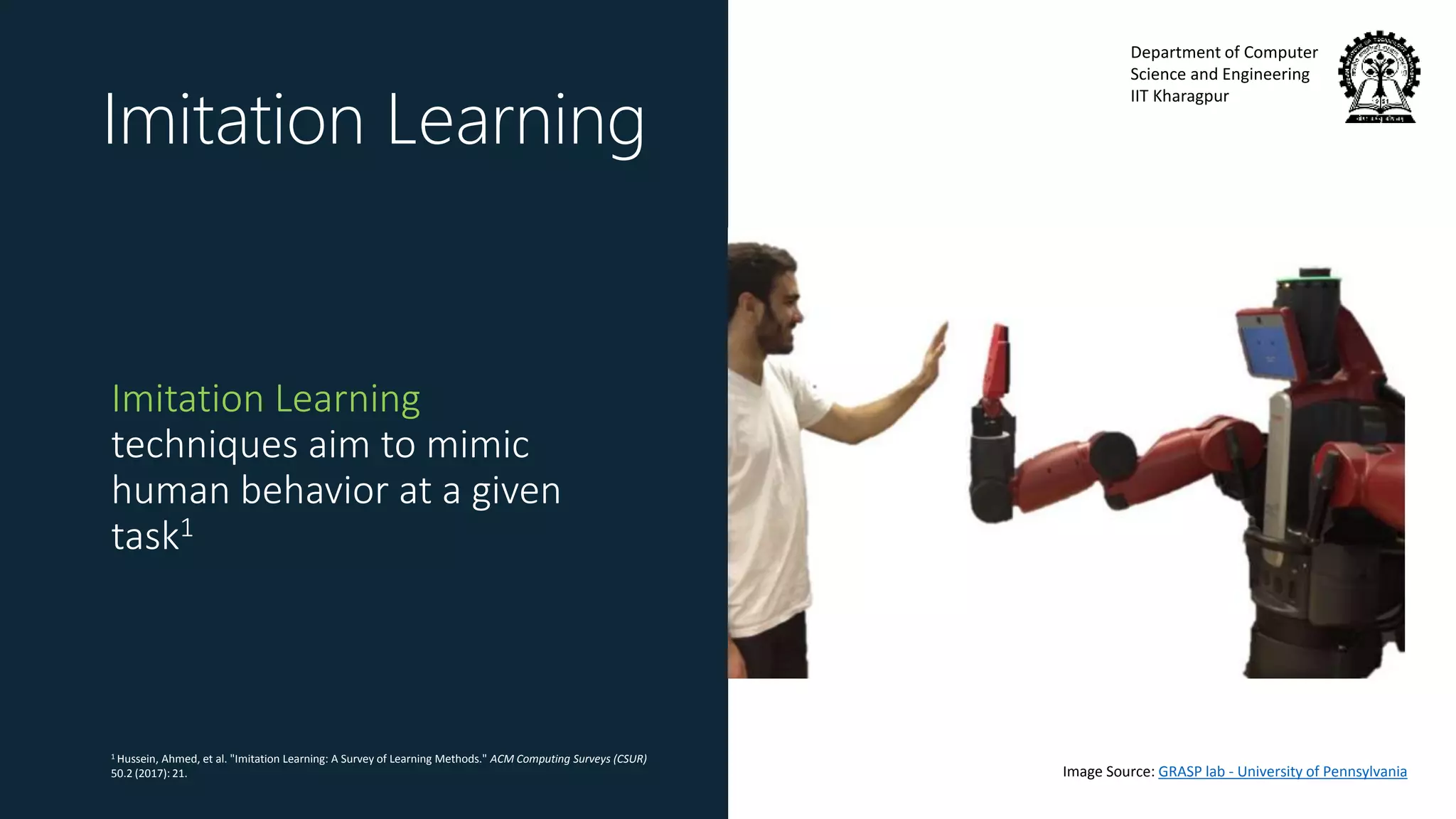 Department of Computer
Science and Engineering
IIT Kharagpur
Imitation Learning
Imitation Learning
techniques aim to mimic
human behavior at a given
task1
1 Hussein, Ahmed, et al. "Imitation Learning: A Survey of Learning Methods." ACM Computing Surveys (CSUR)
50.2 (2017): 21. Image Source: GRASP lab - University of Pennsylvania
 