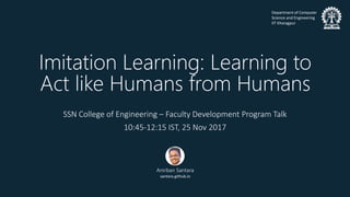 Department of Computer
Science and Engineering
IIT Kharagpur
Imitation Learning: Learning to
Act like Humans from Humans
SSN College of Engineering – Faculty Development Program Talk
10:45-12:15 IST, 25 Nov 2017
Anirban Santara
santara.github.io
 