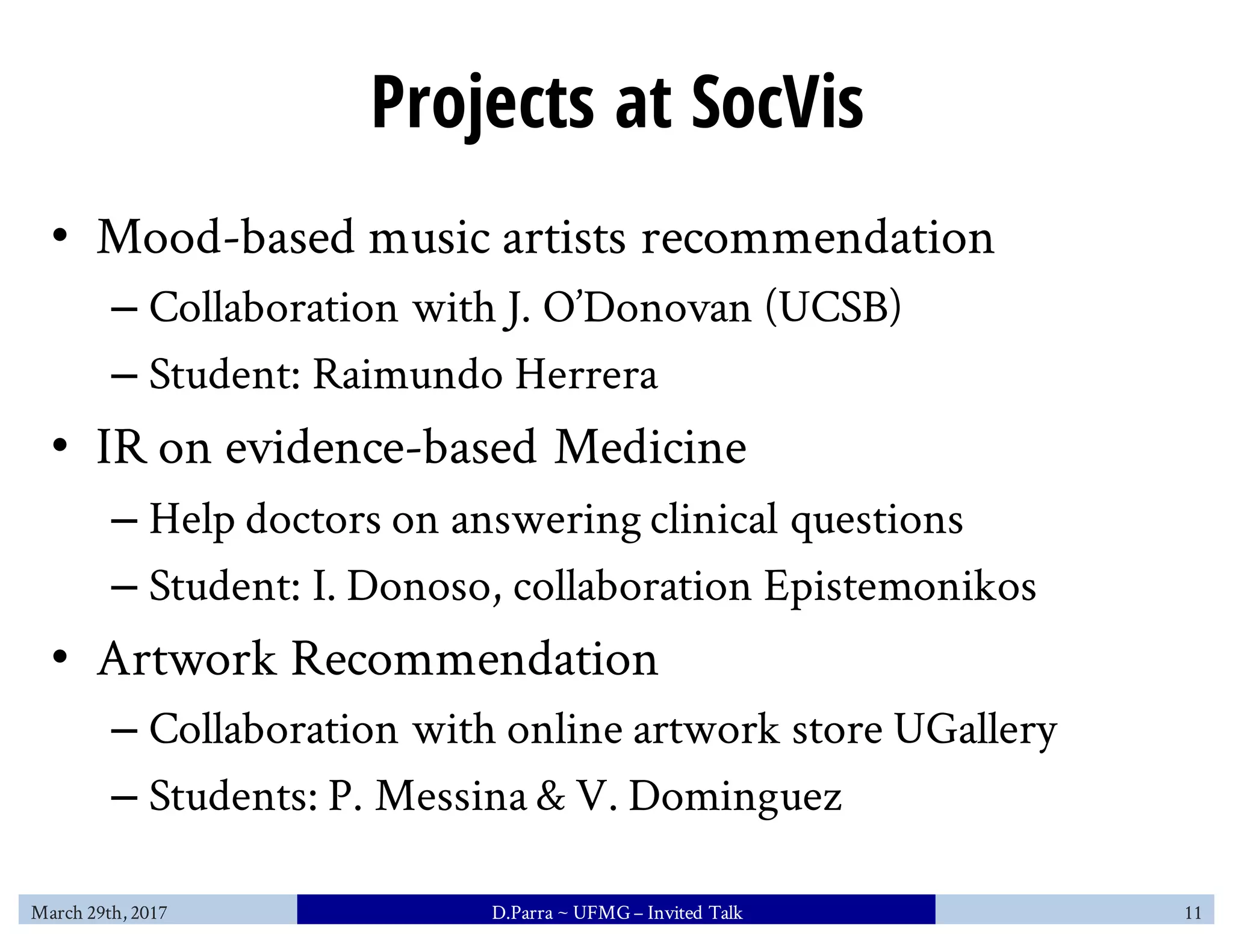 Projects at SocVis
• Mood-based music artists recommendation
– Collaboration with J. O’Donovan (UCSB)
– Student: Raimundo Herrera
• IR on evidence-based Medicine
– Help doctors on answering clinical questions
– Student: I. Donoso, collaboration Epistemonikos
• Artwork Recommendation
– Collaboration with online artwork store UGallery
– Students: P. Messina & V. Dominguez
March 29th, 2017 D.Parra ~ UFMG– Invited Talk 11
 