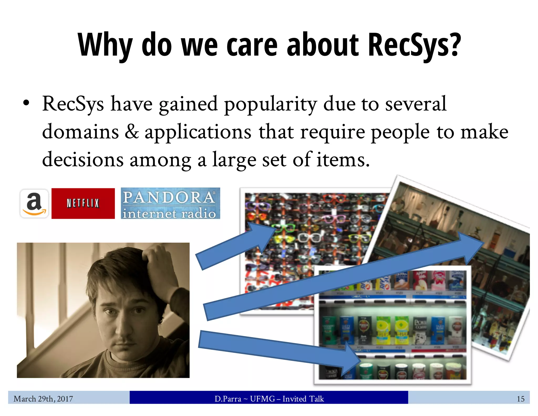 Why do we care about RecSys?
• RecSys have gained popularity due to several
domains & applications that require people to make
decisions among a large set of items.
March 29th, 2017 D.Parra ~ UFMG– Invited Talk 15
 