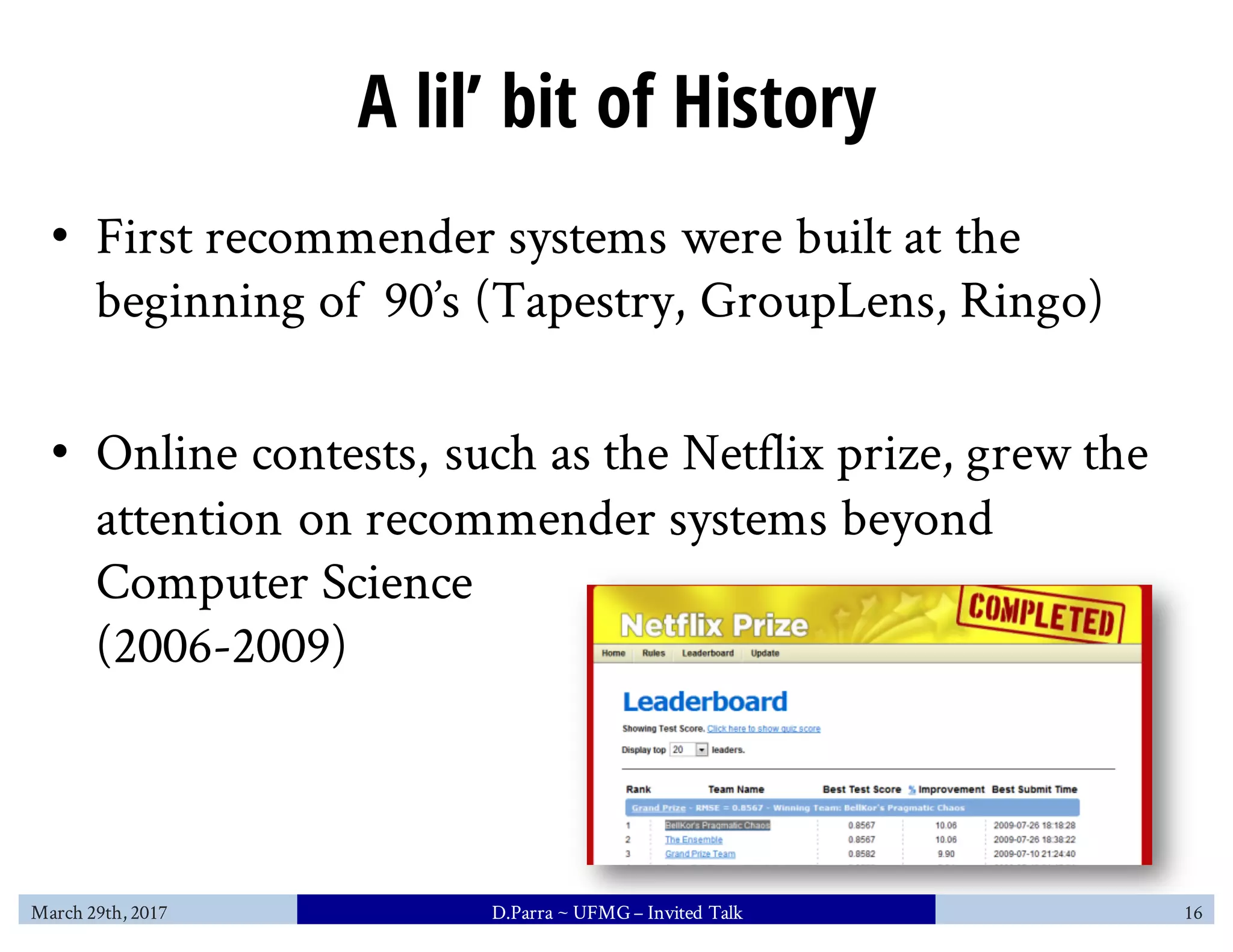A lil’ bit of History
• First recommender systems were built at the
beginning of 90’s (Tapestry, GroupLens, Ringo)
• Online contests, such as the Netflix prize, grew the
attention on recommender systems beyond
Computer Science
(2006-2009)
March 29th, 2017 D.Parra ~ UFMG– Invited Talk 16
 