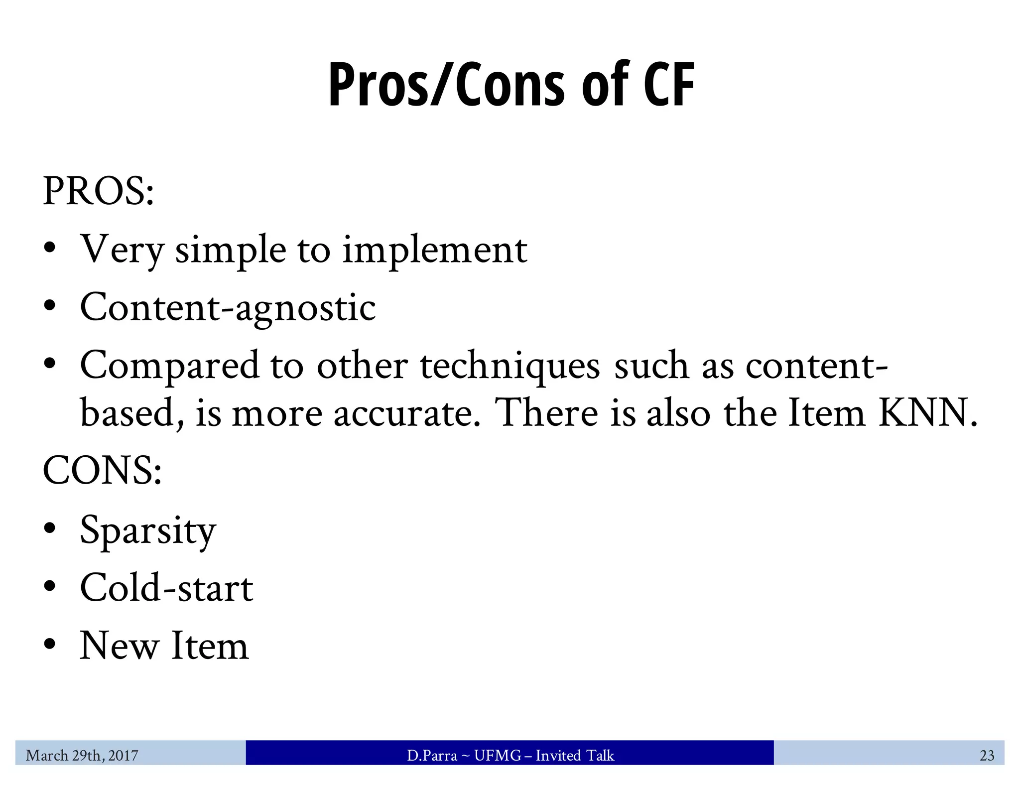 Pros/Cons of CF
PROS:
• Very simple to implement
• Content-agnostic
• Compared to other techniques such as content-
based, is more accurate. There is also the Item KNN.
CONS:
• Sparsity
• Cold-start
• New Item
March 29th, 2017 D.Parra ~ UFMG– Invited Talk 23
 