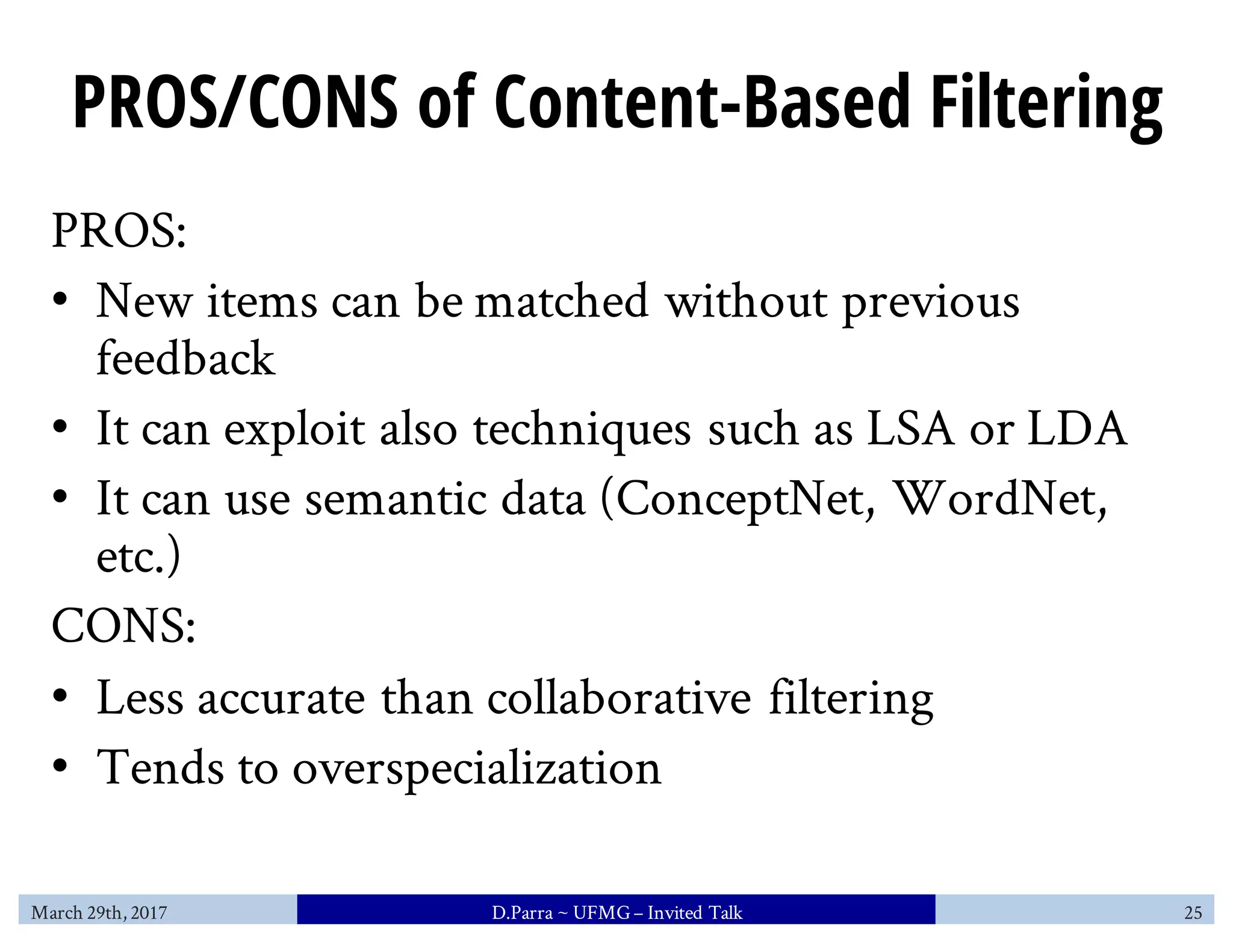 PROS/CONS of Content-Based Filtering
PROS:
• New items can be matched without previous
feedback
• It can exploit also techniques such as LSA or LDA
• It can use semantic data (ConceptNet, WordNet,
etc.)
CONS:
• Less accurate than collaborative filtering
• Tends to overspecialization
March 29th, 2017 D.Parra ~ UFMG– Invited Talk 25
 