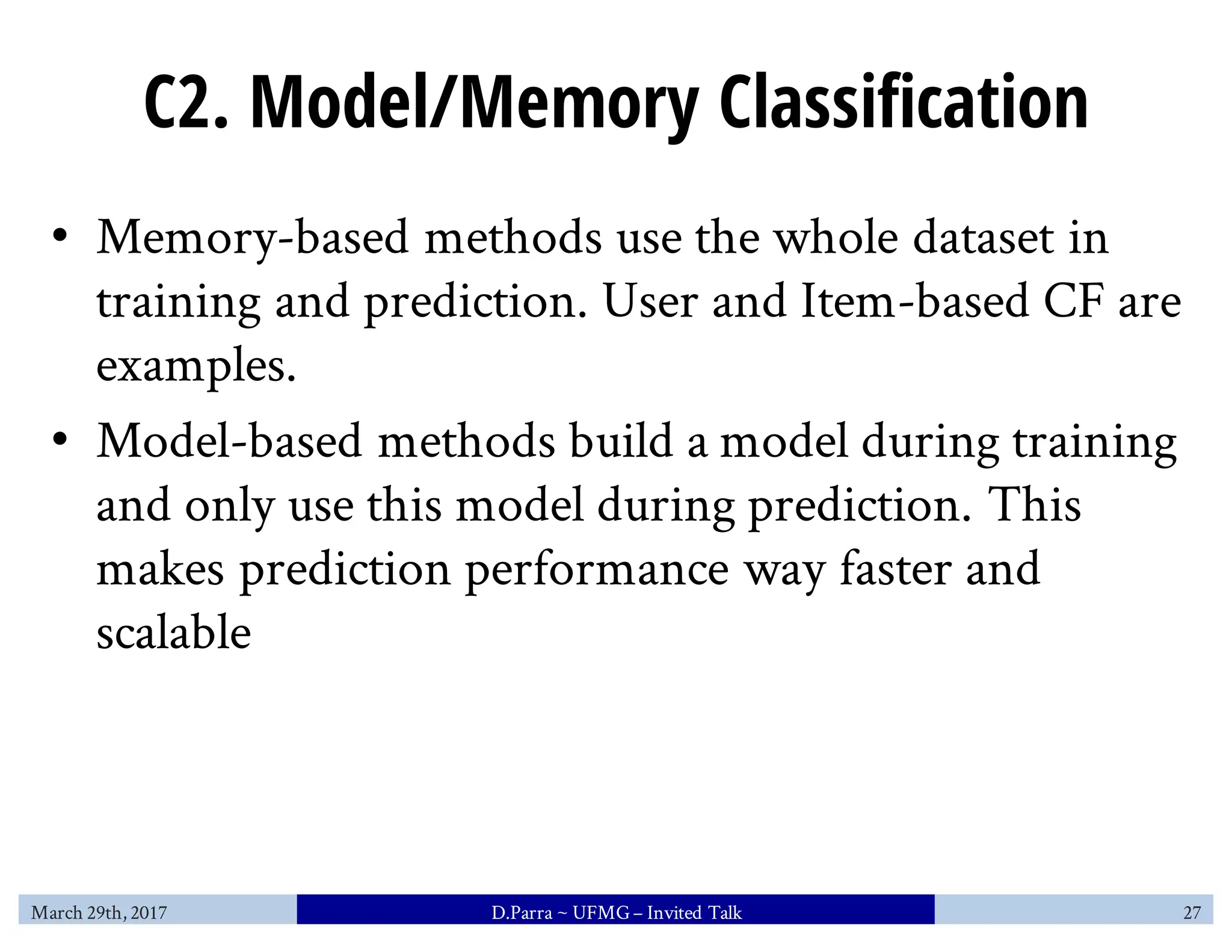 C2. Model/Memory Classification
• Memory-based methods use the whole dataset in
training and prediction. User and Item-based CF are
examples.
• Model-based methods build a model during training
and only use this model during prediction. This
makes prediction performance way faster and
scalable
March 29th, 2017 D.Parra ~ UFMG– Invited Talk 27
 