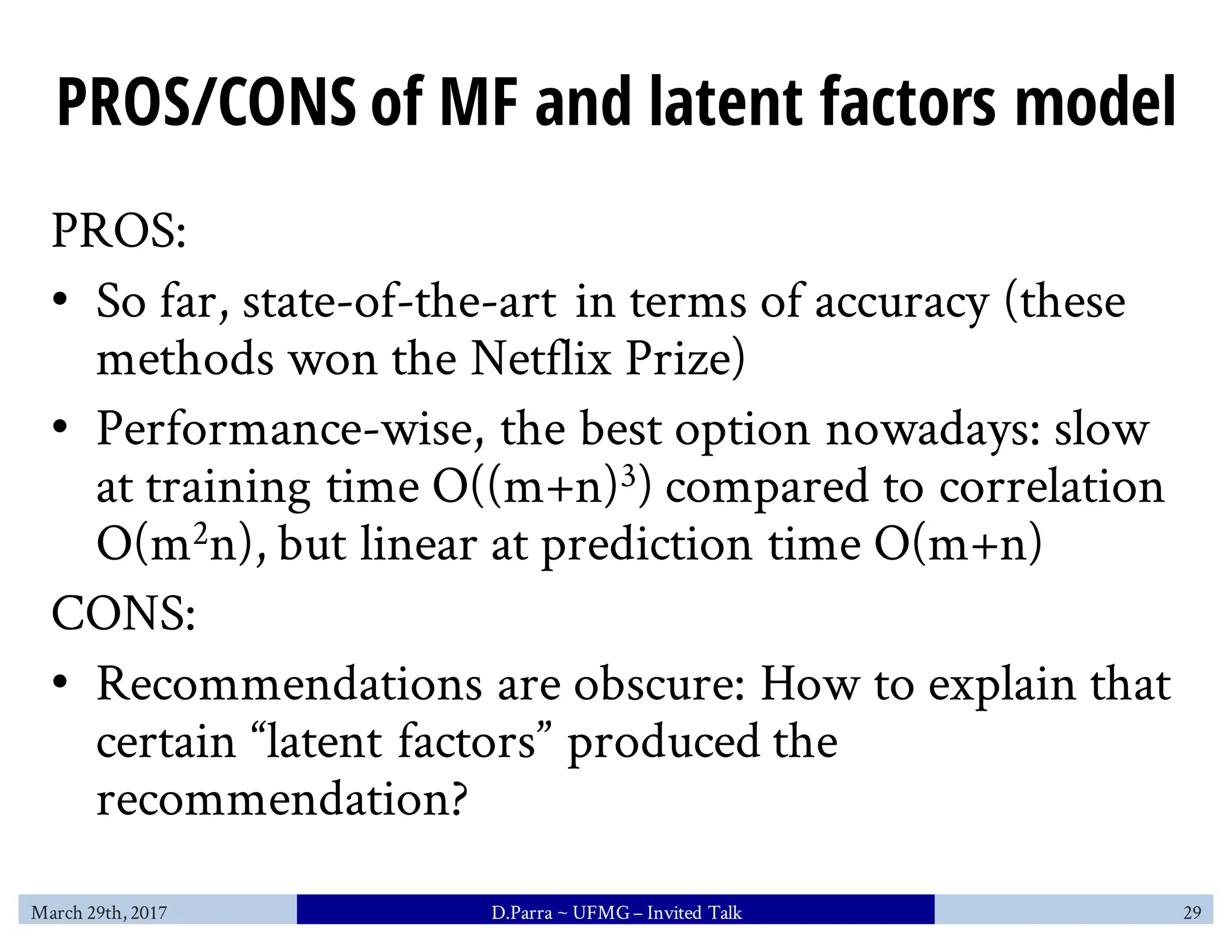 PROS/CONS of MF and latent factors model
PROS:
• So far, state-of-the-art in terms of accuracy (these
methods won the Netflix Prize)
• Performance-wise, the best option nowadays: slow
at training time O((m+n)3) compared to correlation
O(m2n), but linear at prediction time O(m+n)
CONS:
• Recommendations are obscure: How to explain that
certain “latent factors” produced the
recommendation?
March 29th, 2017 D.Parra ~ UFMG– Invited Talk 29
 