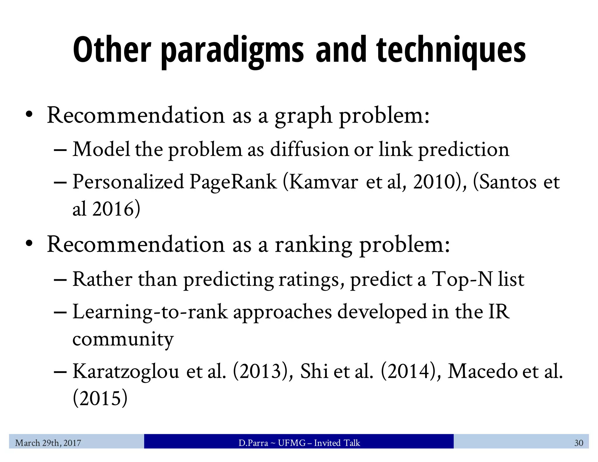 Other paradigms and techniques
• Recommendation as a graph problem:
– Model the problem as diffusion or link prediction
– Personalized PageRank (Kamvar et al, 2010), (Santos et
al 2016)
• Recommendation as a ranking problem:
– Rather than predicting ratings, predict a Top-N list
– Learning-to-rank approaches developed in the IR
community
– Karatzoglou et al. (2013), Shi et al. (2014), Macedo et al.
(2015)
March 29th, 2017 D.Parra ~ UFMG– Invited Talk 30
 