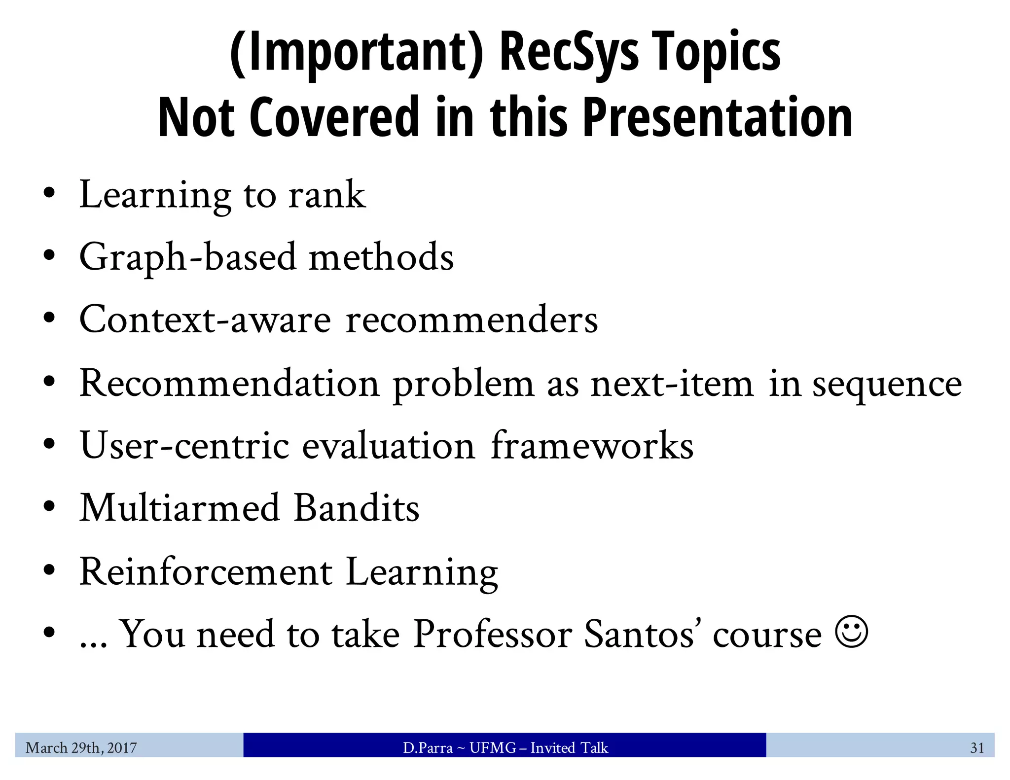 (Important) RecSys Topics
Not Covered in this Presentation
• Learning to rank
• Graph-based methods
• Context-aware recommenders
• Recommendation problem as next-item in sequence
• User-centric evaluation frameworks
• Multiarmed Bandits
• Reinforcement Learning
• ... You need to take Professor Santos’ course J
March 29th, 2017 D.Parra ~ UFMG– Invited Talk 31
 