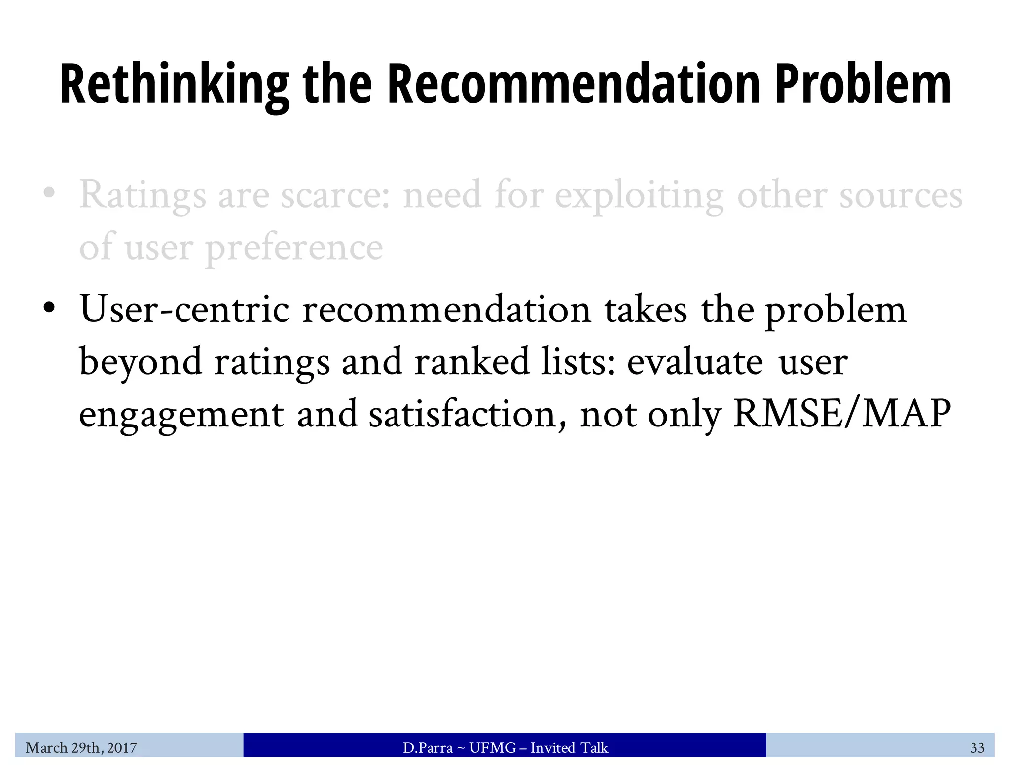 Rethinking the Recommendation Problem
• Ratings are scarce: need for exploiting other sources
of user preference
• User-centric recommendation takes the problem
beyond ratings and ranked lists: evaluate user
engagement and satisfaction, not only RMSE/MAP
March 29th, 2017 D.Parra ~ UFMG– Invited Talk 33
 