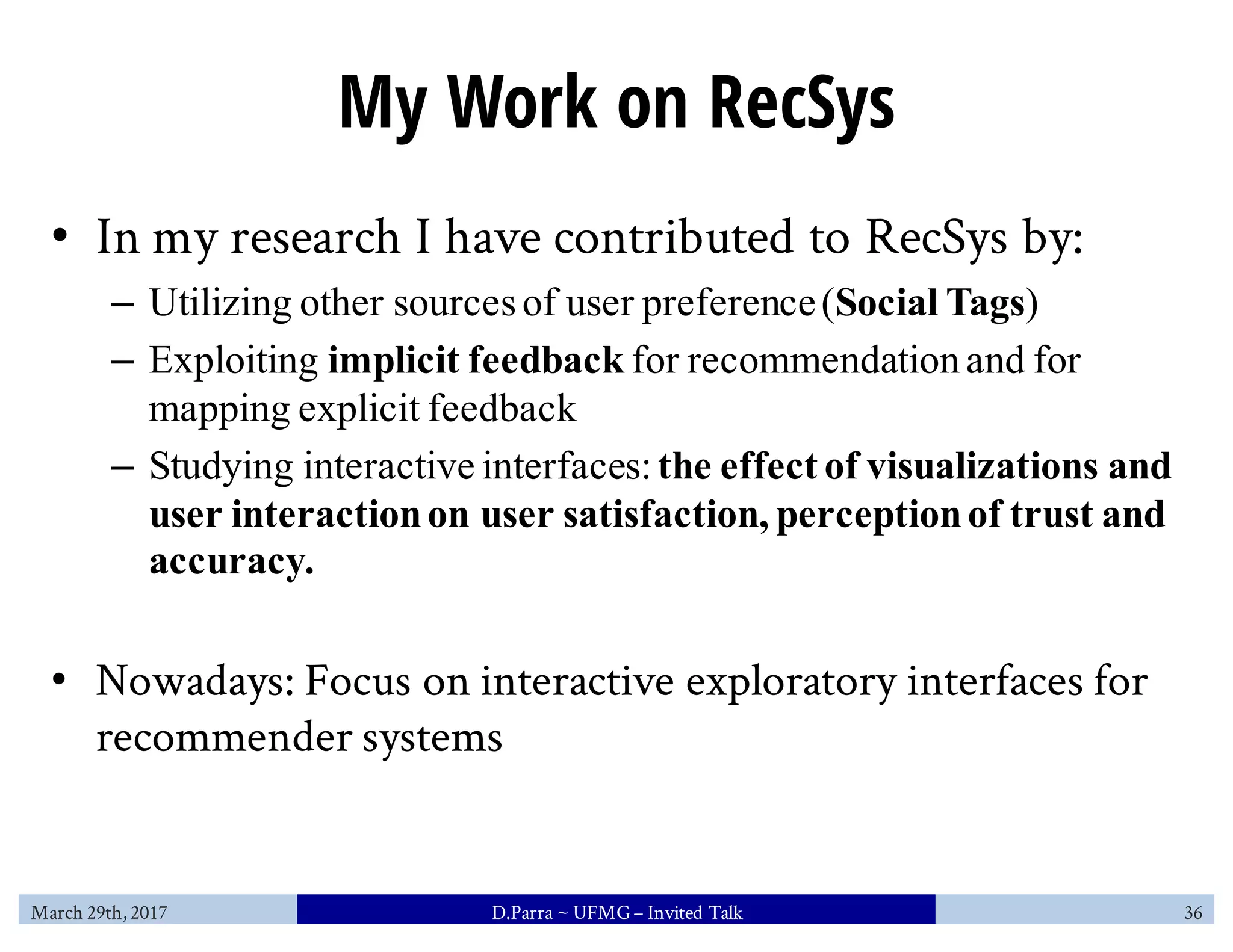 My Work on RecSys
• In my research I have contributed to RecSys by:
– Utilizing other sourcesof user preference(Social Tags)
– Exploiting implicit feedback for recommendation and for
mapping explicit feedback
– Studying interactive interfaces:the effect of visualizations and
user interactionon user satisfaction, perceptionof trust and
accuracy.
• Nowadays: Focus on interactive exploratory interfaces for
recommender systems
March 29th, 2017 D.Parra ~ UFMG– Invited Talk 36
 