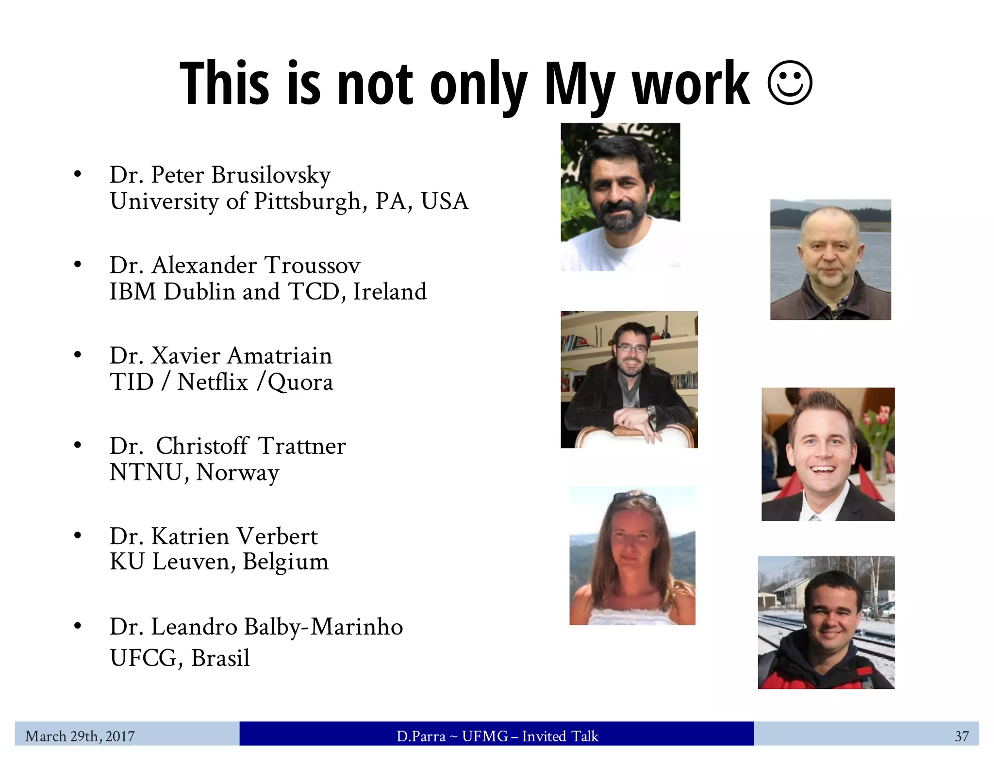 This is not only My work J
• Dr. Peter Brusilovsky
University of Pittsburgh, PA, USA
• Dr. Alexander Troussov
IBM Dublin and TCD, Ireland
• Dr. Xavier Amatriain
TID / Netflix /Quora
• Dr. Christoff Trattner
NTNU, Norway
• Dr. Katrien Verbert
KU Leuven, Belgium
• Dr. Leandro Balby-Marinho
UFCG, Brasil
March 29th, 2017 D.Parra ~ UFMG– Invited Talk 37
 