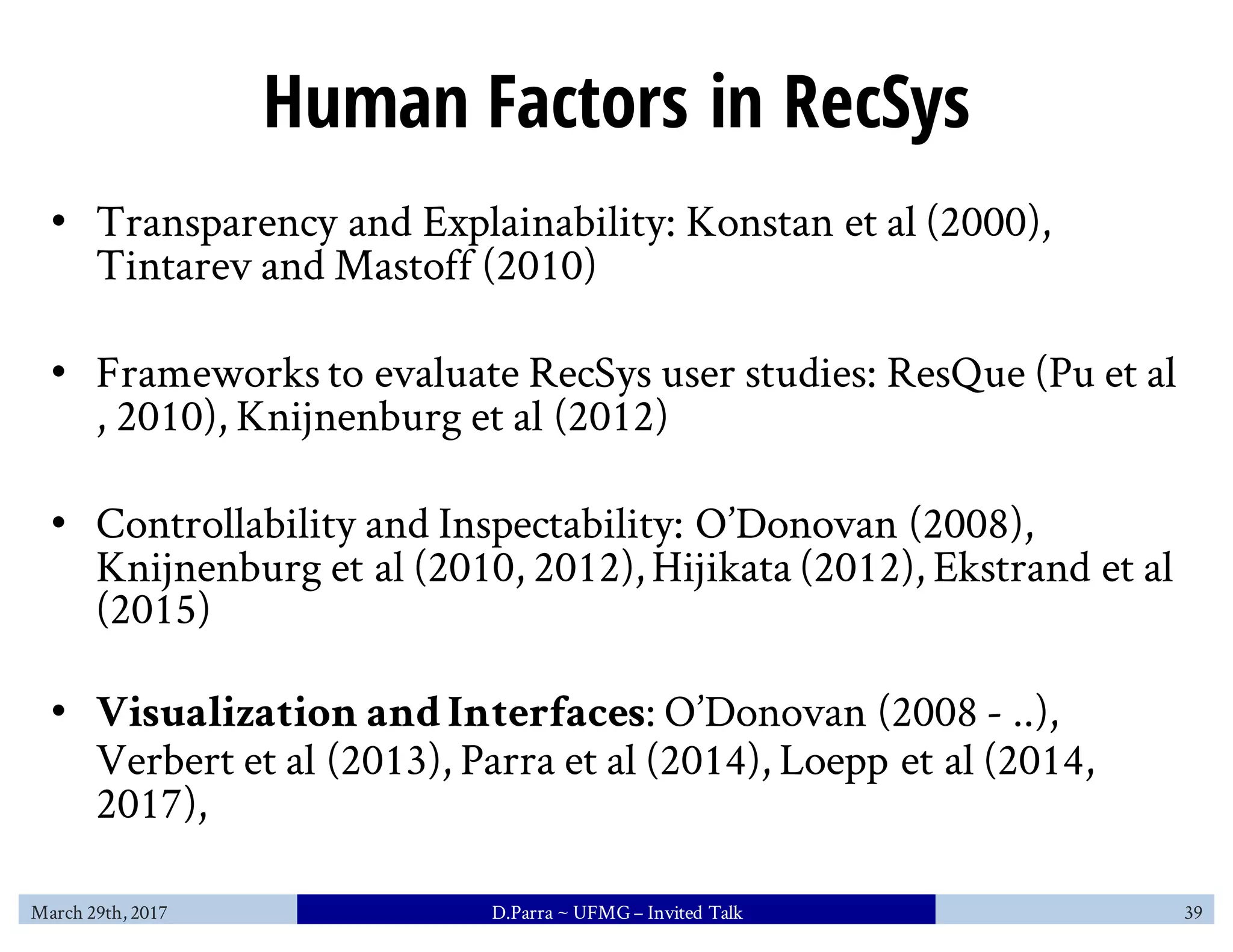 Human Factors in RecSys
• Transparency and Explainability: Konstan et al (2000),
Tintarev and Mastoff (2010)
• Frameworks to evaluate RecSys user studies: ResQue (Pu et al
, 2010), Knijnenburg et al (2012)
• Controllability and Inspectability: O’Donovan (2008),
Knijnenburg et al (2010, 2012),Hijikata (2012), Ekstrand et al
(2015)
• Visualization andInterfaces: O’Donovan (2008 - ..),
Verbert et al (2013), Parra et al (2014), Loepp et al (2014,
2017),
March 29th, 2017 D.Parra ~ UFMG– Invited Talk 39
 