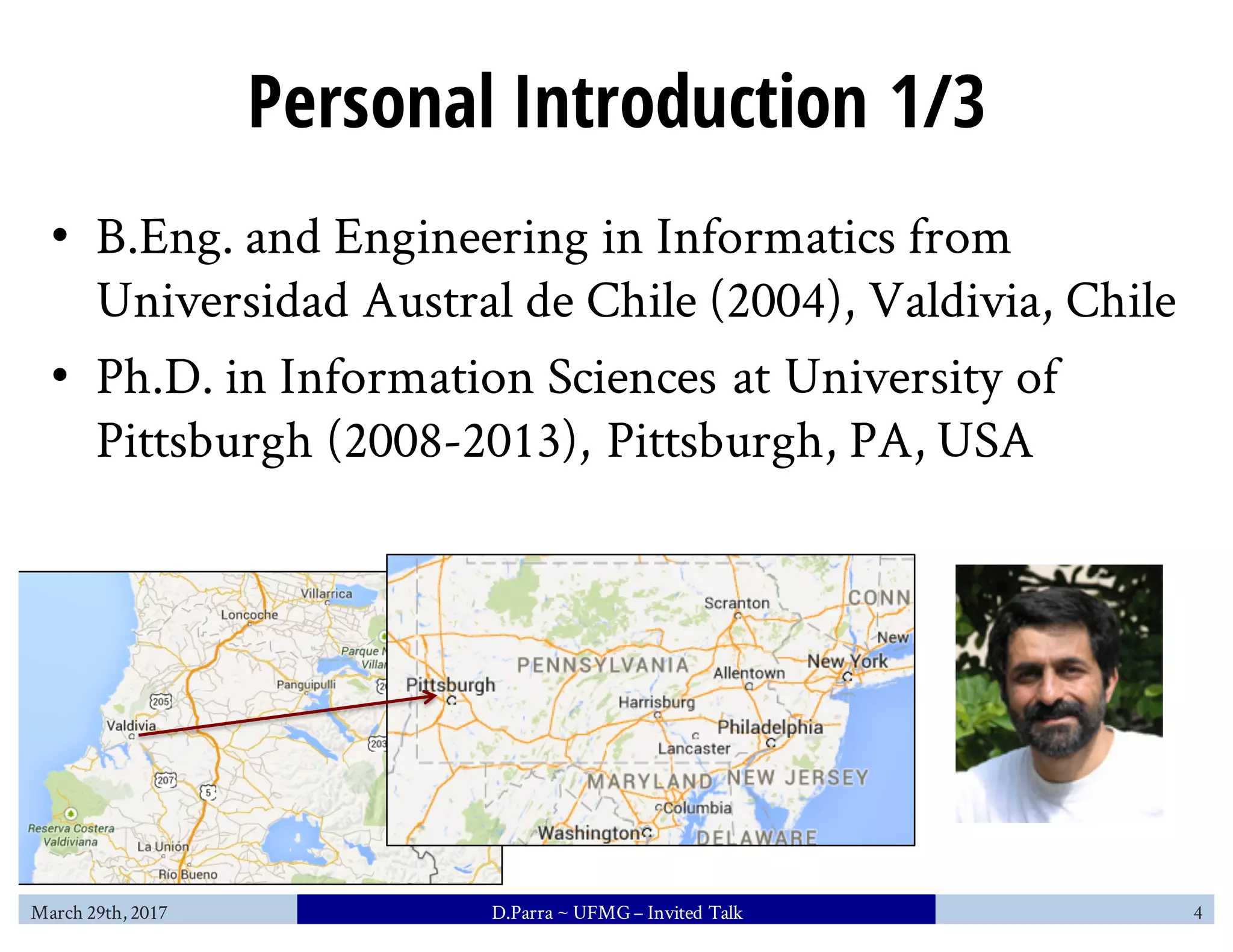 Personal Introduction 1/3
• B.Eng. and Engineering in Informatics from
Universidad Austral de Chile (2004), Valdivia, Chile
• Ph.D. in Information Sciences at University of
Pittsburgh (2008-2013), Pittsburgh, PA, USA
March 29th, 2017 D.Parra ~ UFMG– Invited Talk 4
 