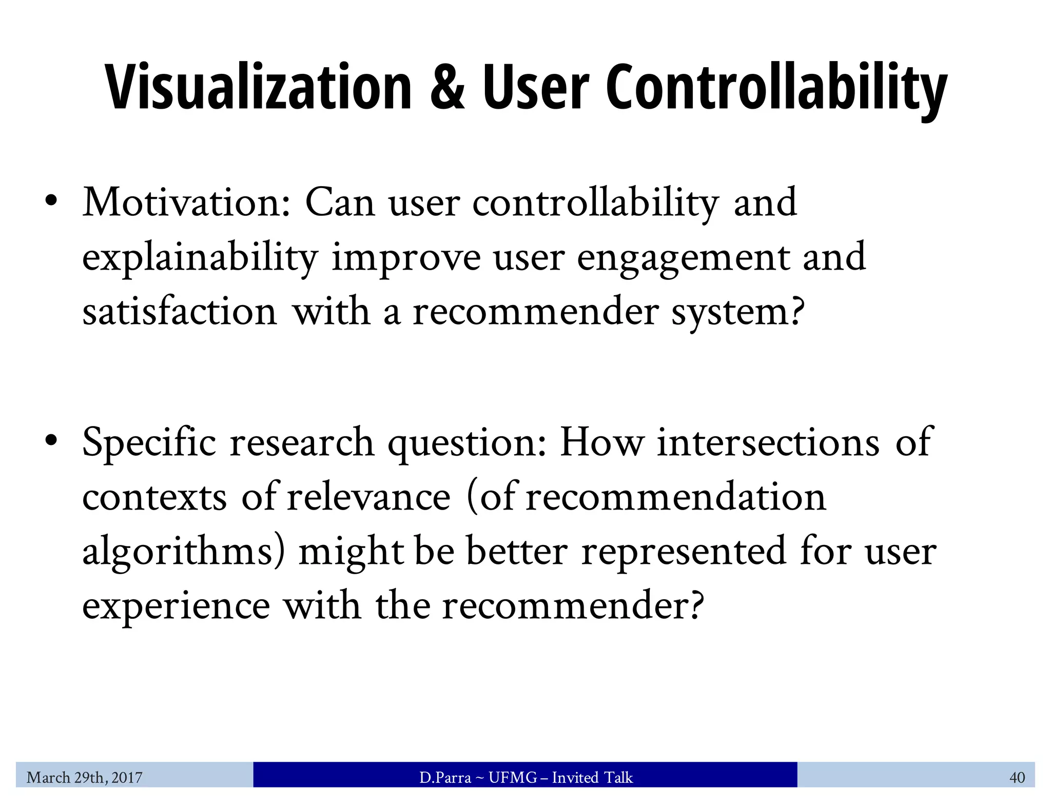 Visualization & User Controllability
• Motivation: Can user controllability and
explainability improve user engagement and
satisfaction with a recommender system?
• Specific research question: How intersections of
contexts of relevance (of recommendation
algorithms) might be better represented for user
experience with the recommender?
March 29th, 2017 D.Parra ~ UFMG– Invited Talk 40
 