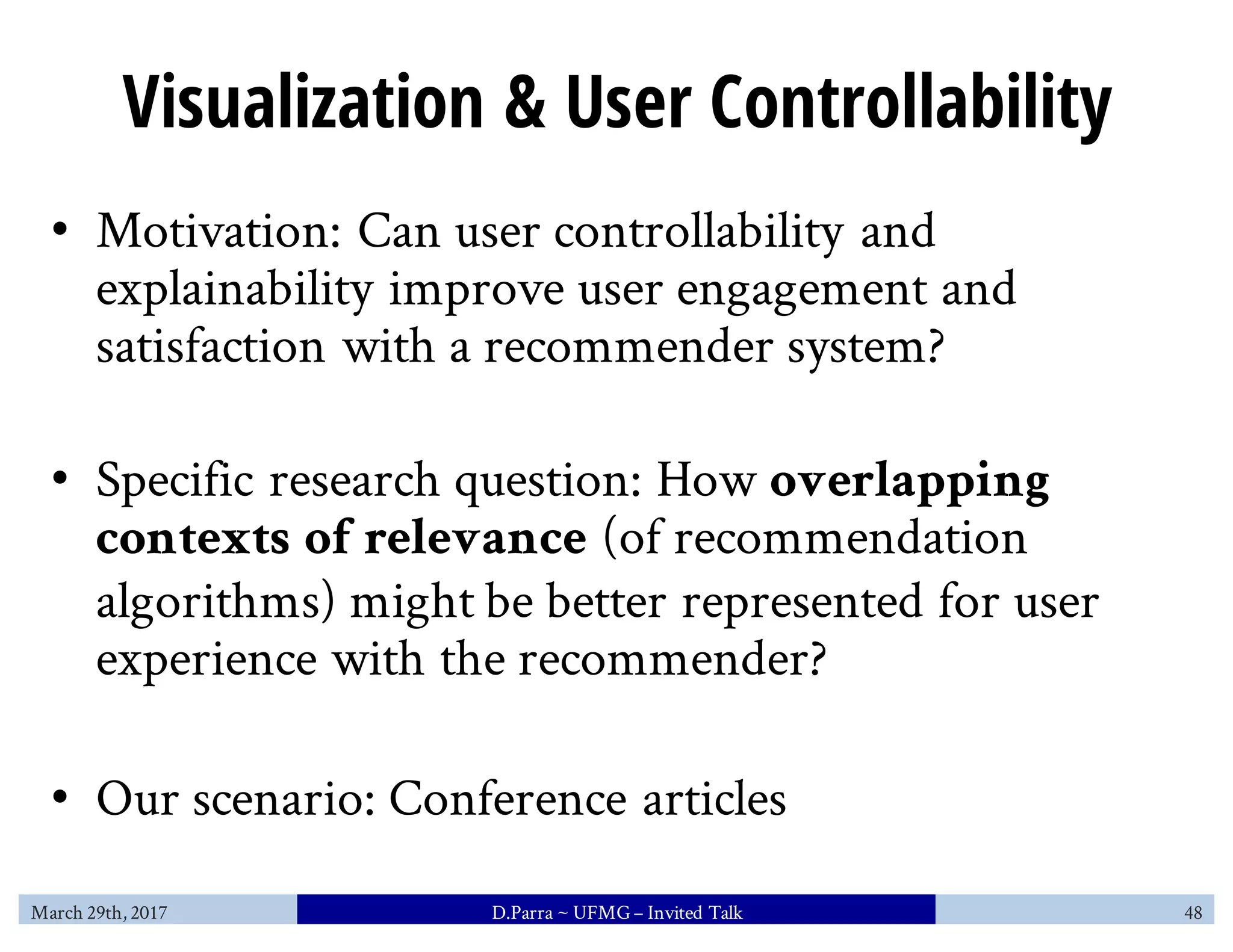 Visualization & User Controllability
• Motivation: Can user controllability and
explainability improve user engagement and
satisfaction with a recommender system?
• Specific research question: How overlapping
contexts of relevance (of recommendation
algorithms) might be better represented for user
experience with the recommender?
• Our scenario: Conference articles
March 29th, 2017 D.Parra ~ UFMG– Invited Talk 48
 