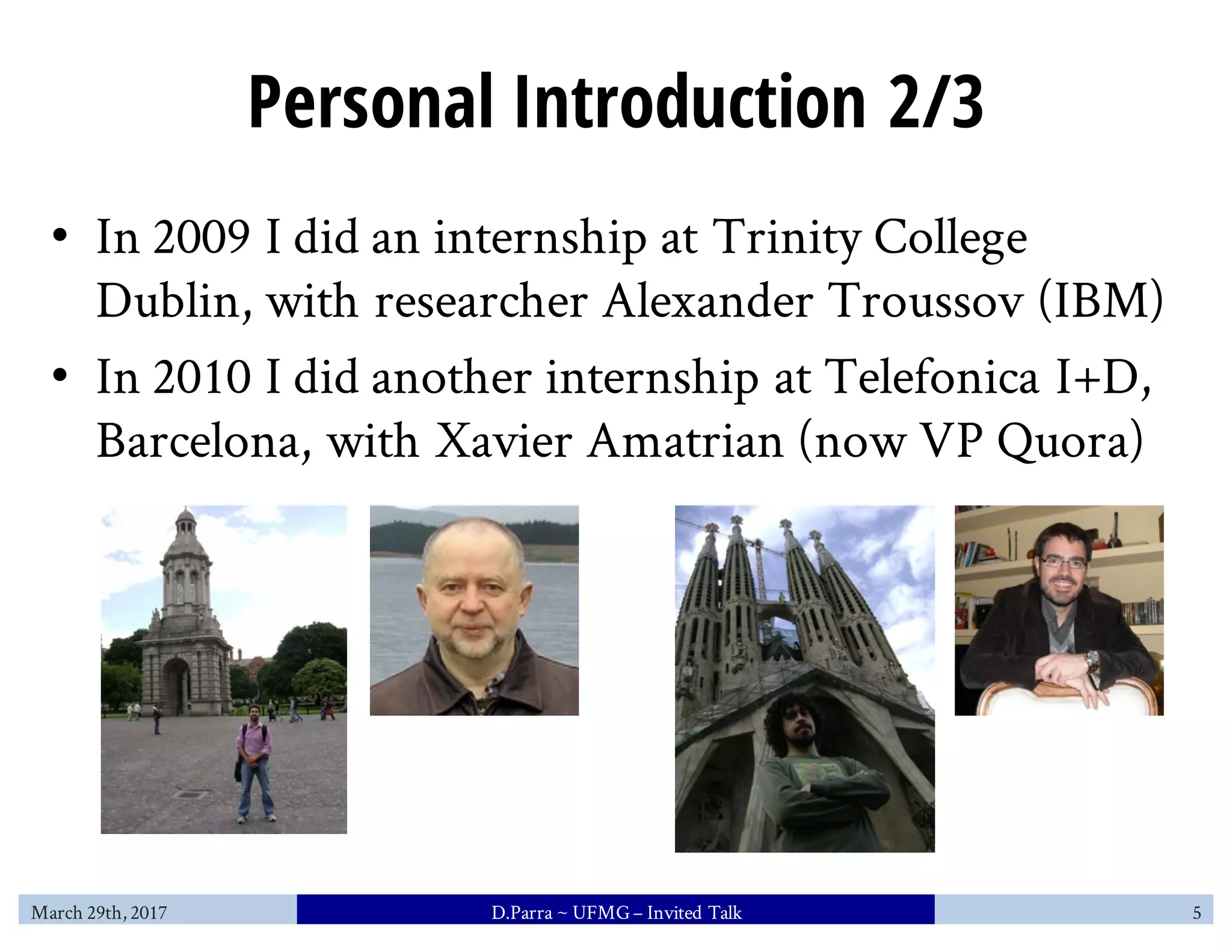 Personal Introduction 2/3
• In 2009 I did an internship at Trinity College
Dublin, with researcher Alexander Troussov (IBM)
• In 2010 I did another internship at Telefonica I+D,
Barcelona, with Xavier Amatrian (now VP Quora)
March 29th, 2017 D.Parra ~ UFMG– Invited Talk 5
 