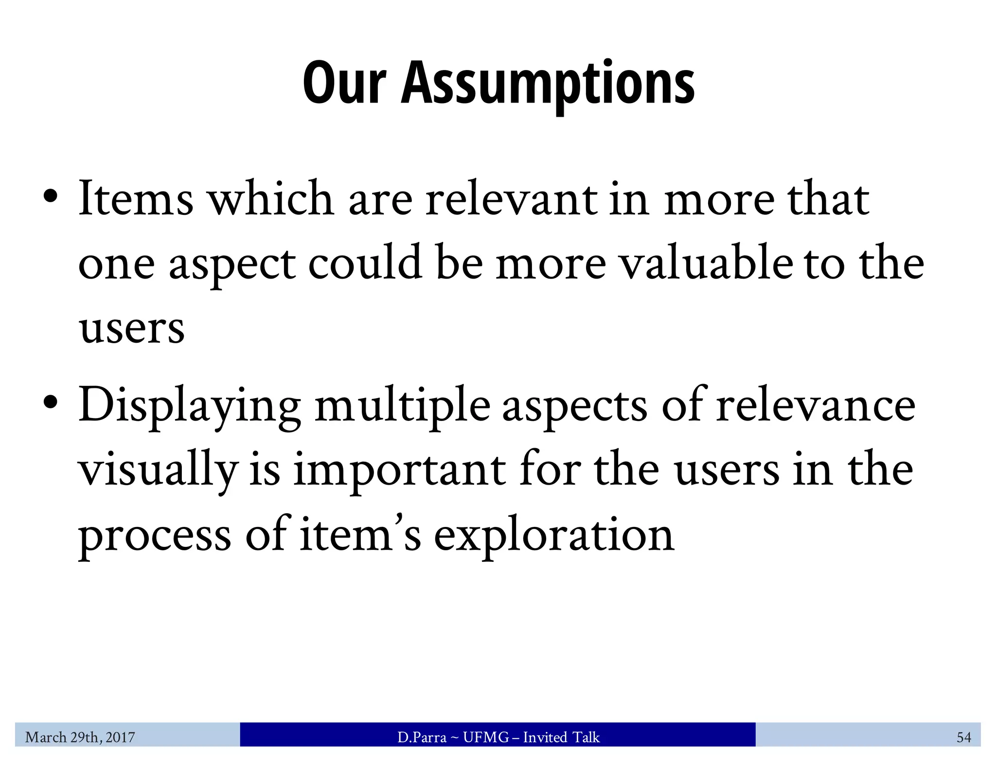 Our Assumptions
• Items which are relevant in more that
one aspect could be more valuable to the
users
• Displaying multiple aspects of relevance
visually is important for the users in the
process of item’s exploration
March 29th, 2017 D.Parra ~ UFMG– Invited Talk 54
 