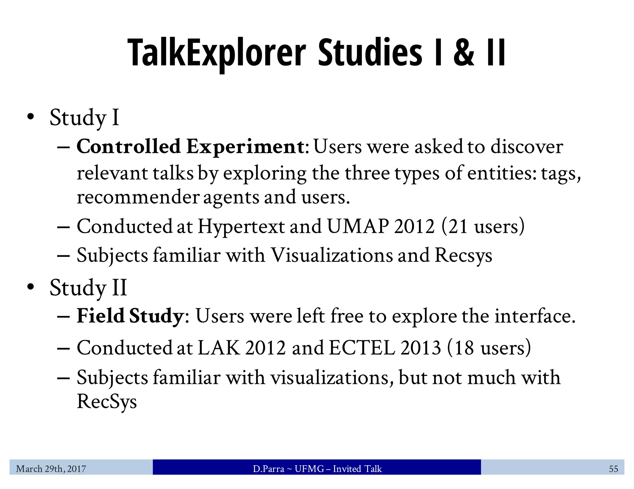 TalkExplorer Studies I & II
• Study I
– Controlled Experiment:Users were asked to discover
relevant talksby exploring the three types of entities: tags,
recommenderagents and users.
– Conducted at Hypertext and UMAP 2012 (21 users)
– Subjects familiar with Visualizations and Recsys
• Study II
– Field Study: Users were left free to explore the interface.
– Conducted at LAK 2012 and ECTEL 2013 (18 users)
– Subjects familiar with visualizations, but not much with
RecSys
March 29th, 2017 D.Parra ~ UFMG– Invited Talk 55
 