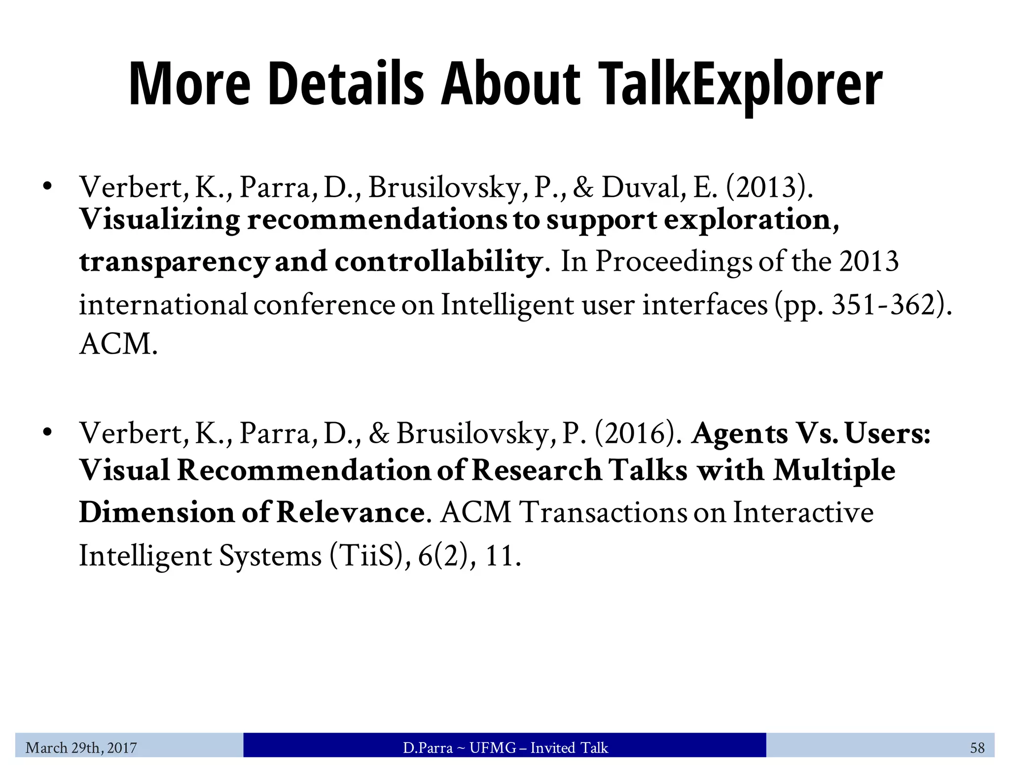 More Details About TalkExplorer
• Verbert, K., Parra, D., Brusilovsky, P., & Duval, E. (2013).
Visualizing recommendationsto support exploration,
transparencyand controllability. In Proceedingsof the 2013
internationalconference on Intelligent user interfaces(pp. 351-362).
ACM.
• Verbert, K., Parra, D., & Brusilovsky, P. (2016). Agents Vs.Users:
Visual Recommendationof ResearchTalks with Multiple
Dimension of Relevance. ACM Transactionson Interactive
Intelligent Systems (TiiS), 6(2), 11.
March 29th, 2017 D.Parra ~ UFMG– Invited Talk 58
 