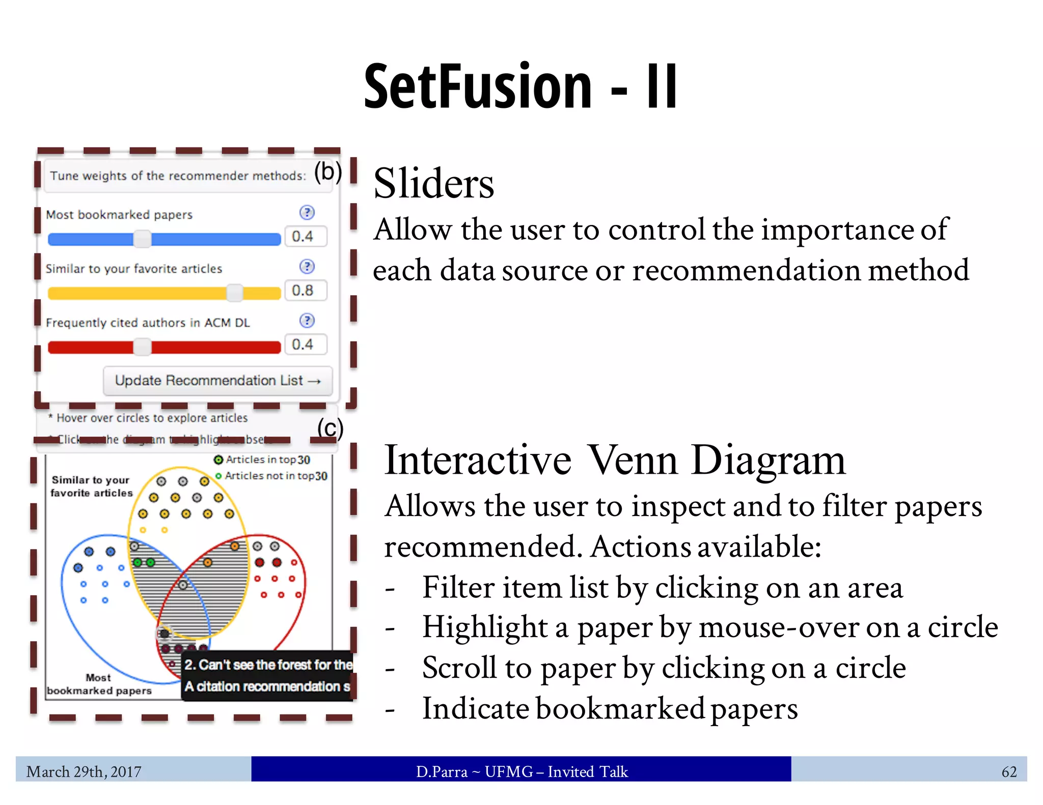 SetFusion - II
Sliders
Allow the user to control the importance of
each data source or recommendation method
Interactive Venn Diagram
Allows the user to inspect and to filter papers
recommended. Actionsavailable:
- Filter item list by clicking on an area
- Highlight a paper by mouse-over on a circle
- Scroll to paper by clicking on a circle
- Indicate bookmarkedpapers
March 29th, 2017 D.Parra ~ UFMG– Invited Talk 62
 
