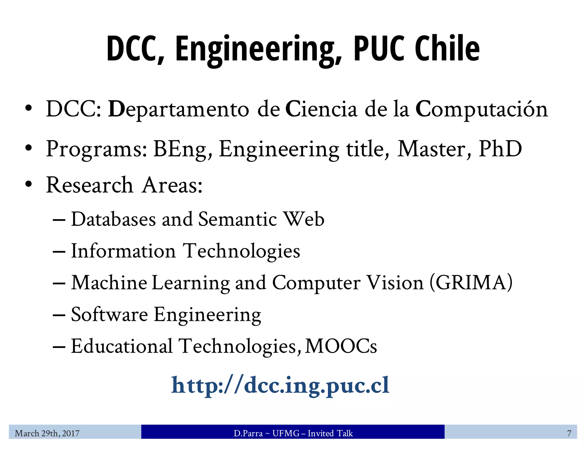 DCC, Engineering, PUC Chile
• DCC: Departamento de Ciencia de la Computación
• Programs: BEng, Engineering title, Master, PhD
• Research Areas:
– Databases and Semantic Web
– Information Technologies
– Machine Learning and Computer Vision (GRIMA)
– Software Engineering
– Educational Technologies,MOOCs
March 29th, 2017 D.Parra ~ UFMG– Invited Talk 7
http://dcc.ing.puc.cl
 