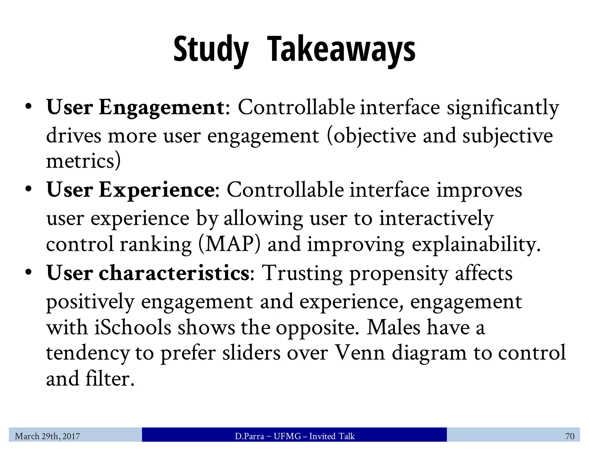Study Takeaways
• User Engagement: Controllable interface significantly
drives more user engagement (objective and subjective
metrics)
• User Experience: Controllable interface improves
user experience by allowing user to interactively
control ranking (MAP) and improving explainability.
• User characteristics: Trusting propensity affects
positively engagement and experience, engagement
with iSchools shows the opposite. Males have a
tendency to prefer sliders over Venn diagram to control
and filter.
March 29th, 2017 D.Parra ~ UFMG– Invited Talk 70
 