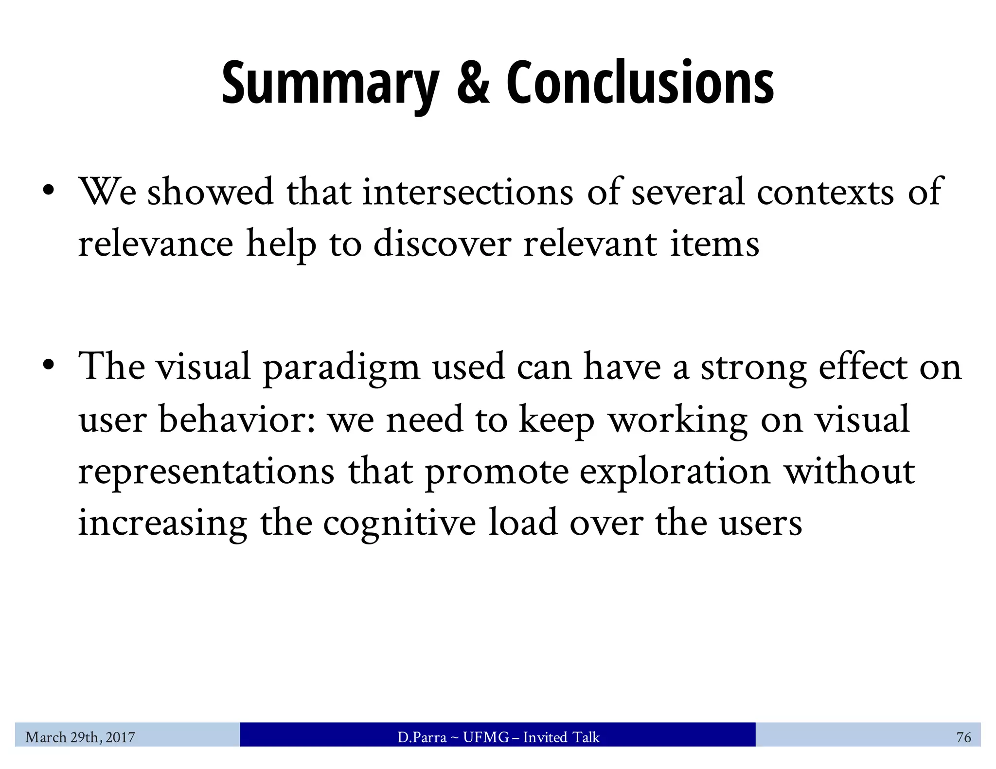 Summary & Conclusions
• We showed that intersections of several contexts of
relevance help to discover relevant items
• The visual paradigm used can have a strong effect on
user behavior: we need to keep working on visual
representations that promote exploration without
increasing the cognitive load over the users
March 29th, 2017 D.Parra ~ UFMG– Invited Talk 76
 