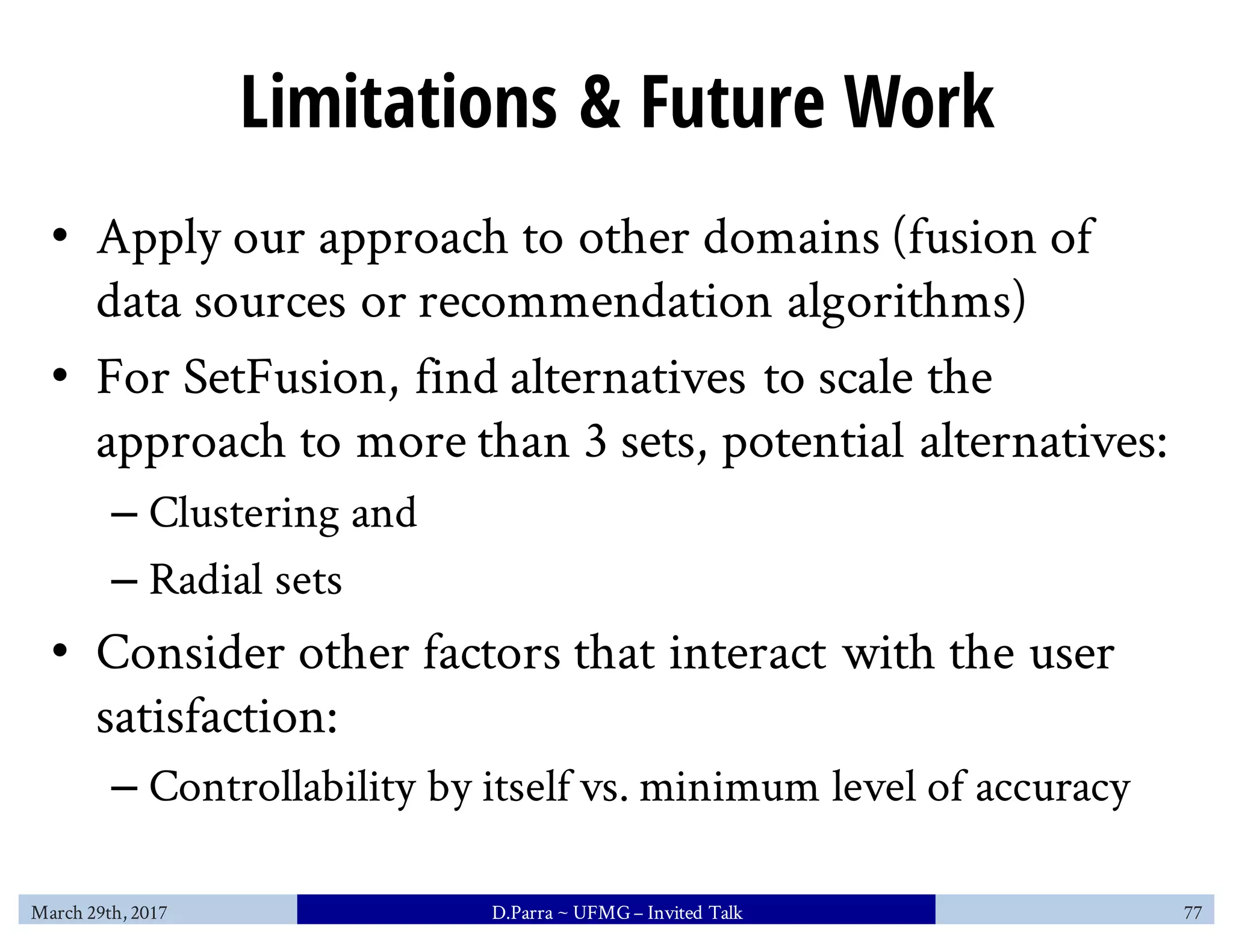 Limitations & Future Work
• Apply our approach to other domains (fusion of
data sources or recommendation algorithms)
• For SetFusion, find alternatives to scale the
approach to more than 3 sets, potential alternatives:
– Clustering and
– Radial sets
• Consider other factors that interact with the user
satisfaction:
– Controllability by itself vs. minimum level of accuracy
March 29th, 2017 D.Parra ~ UFMG– Invited Talk 77
 