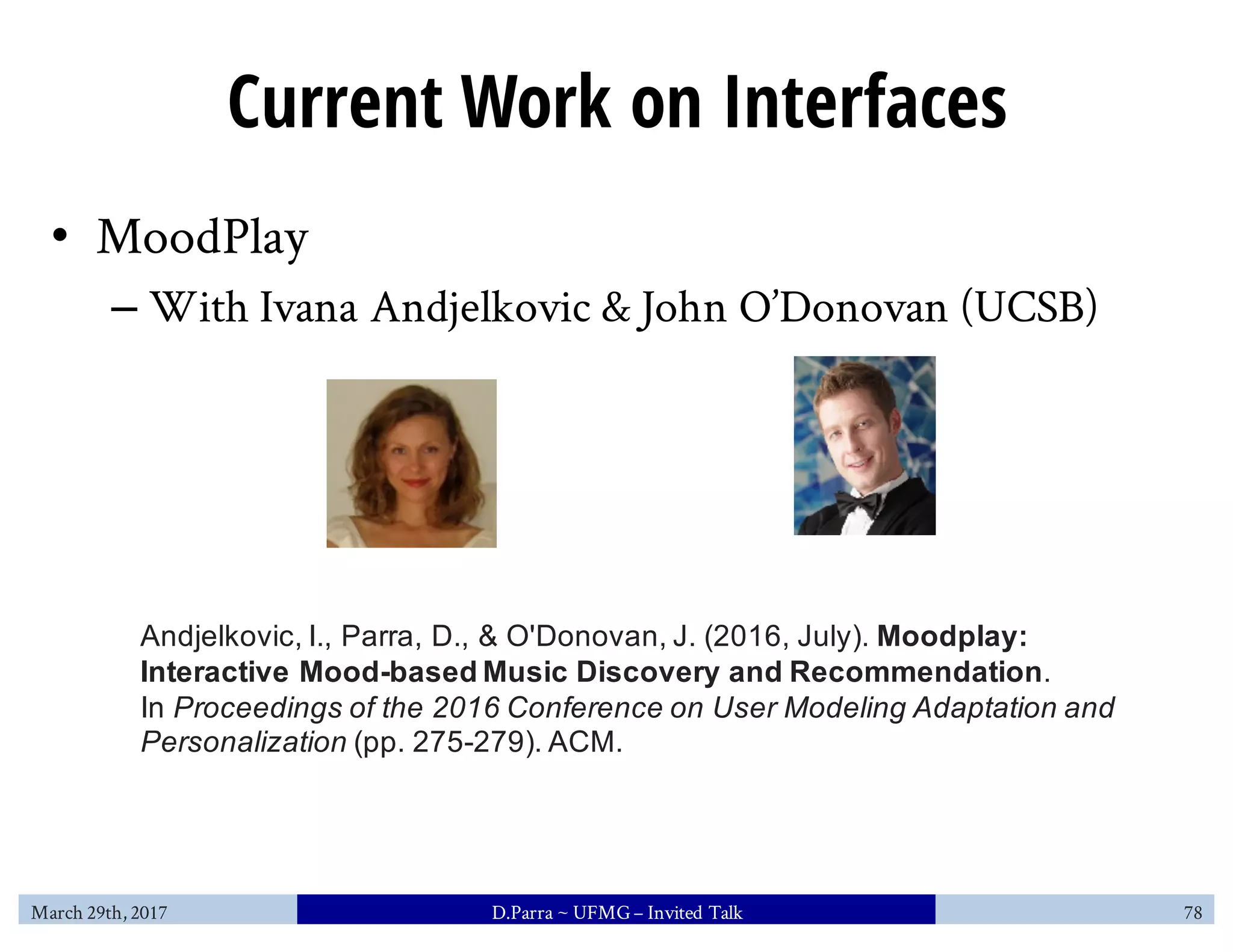Current Work on Interfaces
• MoodPlay
– With Ivana Andjelkovic & John O’Donovan (UCSB)
March 29th, 2017 D.Parra ~ UFMG– Invited Talk 78
Andjelkovic, I., Parra, D., & O'Donovan, J. (2016, July). Moodplay:
Interactive Mood-based Music Discovery and Recommendation.
In Proceedings of the 2016 Conference on User Modeling Adaptation and
Personalization (pp. 275-279). ACM.
 