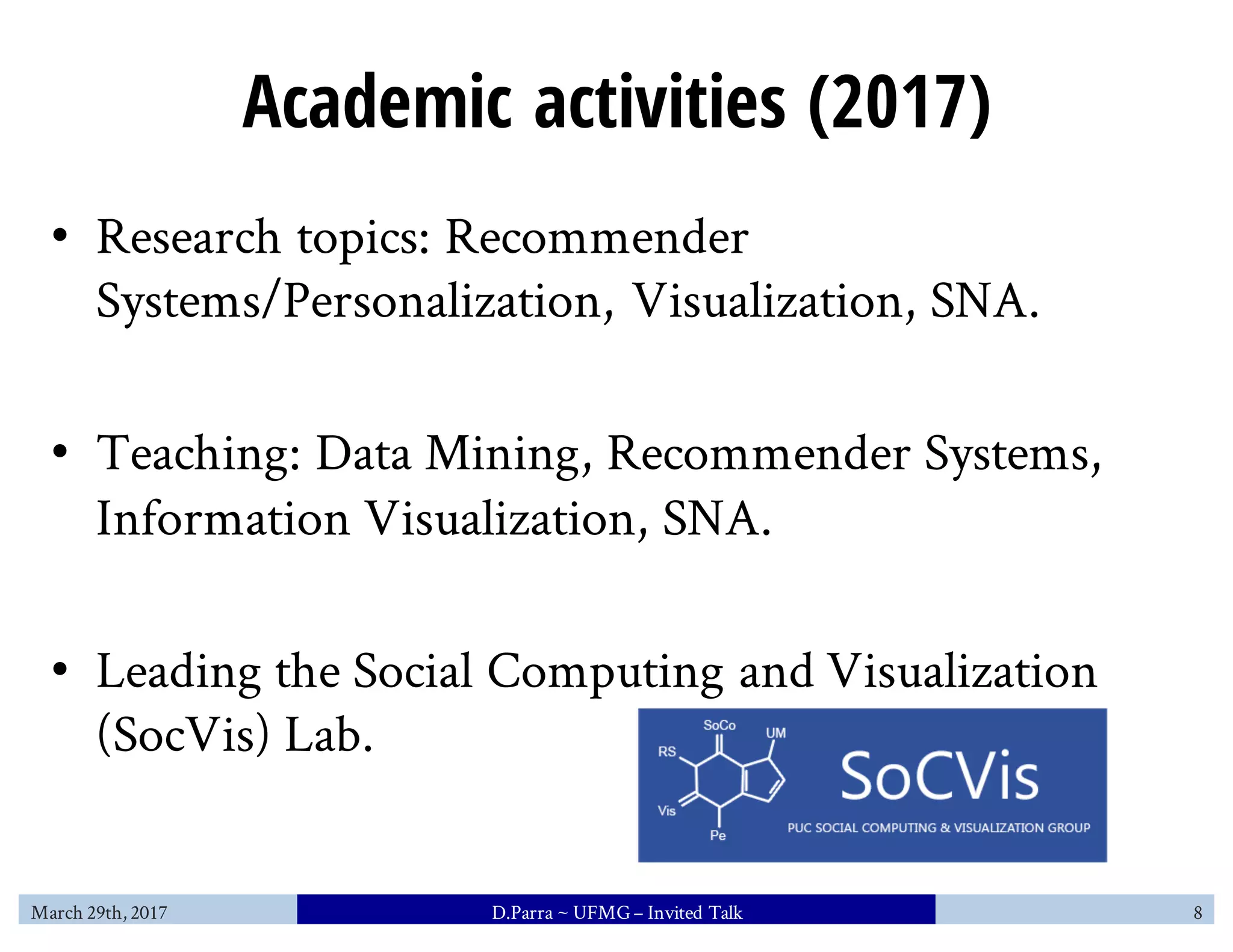Academic activities (2017)
• Research topics: Recommender
Systems/Personalization, Visualization, SNA.
• Teaching: Data Mining, Recommender Systems,
Information Visualization, SNA.
• Leading the Social Computing and Visualization
(SocVis) Lab.
March 29th, 2017 D.Parra ~ UFMG– Invited Talk 8
 