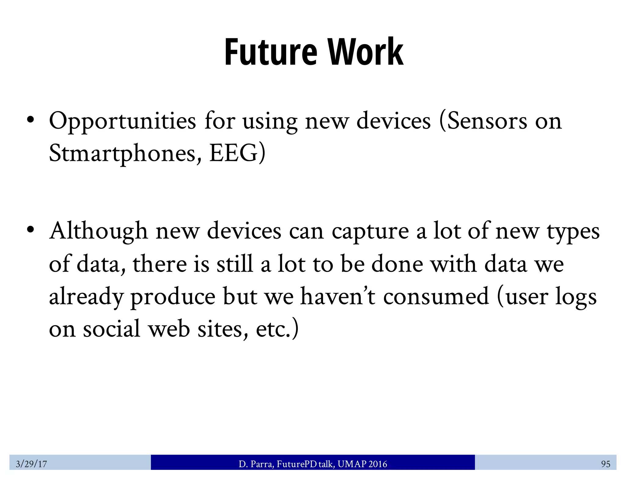 Future Work
• Opportunities for using new devices (Sensors on
Stmartphones, EEG)
• Although new devices can capture a lot of new types
of data, there is still a lot to be done with data we
already produce but we haven’t consumed (user logs
on social web sites, etc.)
3/29/17 D. Parra, FuturePDtalk, UMAP 2016 95
 