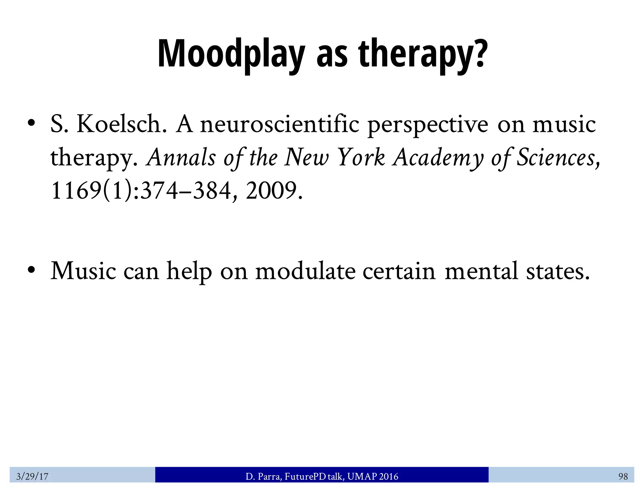 Moodplay as therapy?
• S. Koelsch. A neuroscientific perspective on music
therapy. Annals of the New York Academy of Sciences,
1169(1):374–384, 2009.
• Music can help on modulate certain mental states.
3/29/17 D. Parra, FuturePDtalk, UMAP 2016 98
 