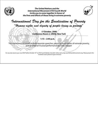 The United Nations and the
                                   International Movement ATD Fourth World
                                     invite you to come together in honor of
                             the lives and efforts of those living in extreme poverty


         International Day for the Eradication of Poverty
             “Human rights and dignity of people living in poverty”
                                                      17 October, 2008
                                             Conference Room 2, UNHQ, New York

                                                           1:15 – 2:45 p.m.

     The commemoration will include keynote speeches, personal testimonies of extreme poverty,
                     and an original musical performance by Chris Trapper


For security reasons you must RSVP before October 10 th to ATD Fourth World, (212) 228-1339 or atd-unrep-nyc@4thworldmovement.org. Please present this
                                                          invitation and a photo ID upon entrance
 