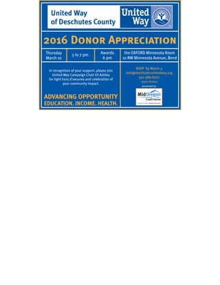 2016 Donor Appreciation
presented by
Thursday
March 10
5 to 7 pm the OXFORD Minnesota Room
10 NW Minnesota Avenue, Bend
In recognition of your support, please join
United Way Campaign Chair Eli Ashley
for light hors d’oeuvres and celebration of
your community impact.
Awards
6 pm
RSVP by March 4
kati@deschutesunitedway.org
541-389-6507
space limited
ADVANCING OPPORTUNITY
EDUCATION. INCOME. HEALTH.
 