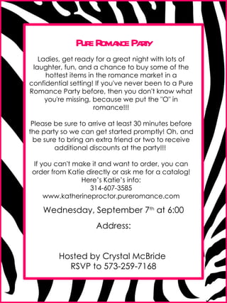Pure Romance Party Ladies, get ready for a great night with lots of laughter, fun, and a chance to buy some of the hottest items in the romance market in a confidential setting! If you've never been to a Pure Romance Party before, then you don't know what you're missing, because we put the &quot;O&quot; in romance!!! Please be sure to arrive at least 30 minutes before the party so we can get started promptly! Oh, and be sure to bring an extra friend or two to receive additional discounts at the party!!!  If you can't make it and want to order, you can order from Katie directly or ask me for a catalog! Here’s Katie’s info: 314-607-3585 www.katherineproctor.pureromance.com Wednesday, September 7 th  at 6:00 Address: Hosted by Crystal McBride  RSVP to 573-259-7168 
