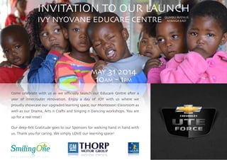 INVITATION TO OUR LAUNCH	

IVY NYOVANE EDUCARE CENTRE	

!
!
!
!
!
!
MAY 31 2014	

10AM - 1PM	

!
Come celebrate with us as we oﬃcially launch our Educare Centre after a
year of inner/outer renovation. Enjoy a day of JOY with us where we
proudly showcase our upgraded learning space, our Montessori Classroom as
well as our Drama, Arts n Crafts and Singing n Dancing workshops. You are
up for a real treat!	

!
Our deep-felt Gratitude goes to our Sponsors for walking hand in hand with
us. Thank you for caring. We simply LOVE our learning space!
QUMBU AVENUE	

NYANGA EAST
 
