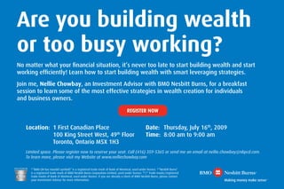 Are you building wealth
or too busy working?
No matter what your ﬁnancial situation, it’s never too late to start building wealth and start
working efﬁciently! Learn how to start building wealth with smart leveraging strategies.
Join me, Nellie Chowbay, an Investment Advisor with BMO Nesbitt Burns, for a breakfast
session to learn some of the most effective strategies in wealth creation for individuals
and business owners.

                                                                                 REGISTER NOW


   Location: 1 First Canadian Place                                                             Date: Thursday, July 16th, 2009
             100 King Street West, 49th Floor                                                   Time: 8:00 am to 9:00 am
             Toronto, Ontario M5X 1H3
   Limited space. Please register now to reserve your seat. Call (416) 359-5365 or send me an email at nellie.chowbay@nbpcd.com.
   To learn more, please visit my Website at www.nelliechowbay.com

     ®
       “BMO (M-bar roundel symbol)” is a registered trade-mark of Bank of Montreal, used under licence. ®“Nesbitt Burns”
     is a registered trade-mark of BMO Nesbitt Burns Corporation Limited, used under licence. TM/® Trade-marks/registered
     trade-marks of Bank of Montreal, used under licence. If you are already a client of BMO Nesbitt Burns, please contact
     your Investment Advisor for more information.
 