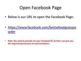 Open Facebook Page
• Below is our URL to open the Facebook Page:

• https://www.facebook.com/bestwheatgrasspo
  wder

• Note: You need to provide me your Facebook ID. So that I can give you
  the required permissions to send Invitations.
 