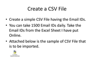 Create a CSV File
• Create a simple CSV File having the Email IDs.
• You can take 1500 Email IDs daily. Take the
  Email IDs from the Excel Sheet I have put
  Online.
• Attached below is the sample of CSV File that
  is to be imported.
 