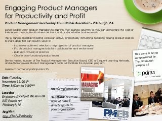 Engaging Product Managers 
for Productivity and Profit 
Product Management Leadership Roundtable Breakfast – Pittsburgh, PA 
Senior leaders want product managers to improve their business acumen so they can orchestrate the work of 
their teams, make optimal business decisions, and produce better business results. 
! This 90 minute breakfast meeting will be an active, intellectually stimulating discussion among product leaders 
to share ideas that can result in ways to: 
• Improve recruitment, selection and progression of product managers 
• Enable product managers to build a collaborative work environment 
• Build a community of practice 
• Charter cross-functional product teams 
Steven Haines, founder of The Product Management Executive Board, CEO of Sequent Learning Networks, 
and author of several Product Management books will facilitate this dynamic program. 
! 
Maximum number of participants is 25. 
Date: 
Tu e s d ay, 
November 
11, 
2014 
Time: 
8:00am 
to 
9:30am 
! 
Loca-on: 
Engineers 
Society 
of 
Western 
PA 
337 
Fourth 
Ave. 
Pi9sburgh, 
PA 
! 
Register: 
h9p://bit.ly/Pmleader 
Fee: 
Complementary 
! 
To 
a 4 e n d : 
You 
must 
have 
at 
least 
5 
direct 
reports 
in 
your 
organizaGon 
This 
event 
is 
being 
co-­‐sponsored 
by 
The 
Pi9sburgh 
chapter 
of: 

