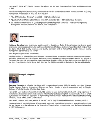 Invite_Quality_Cri_KtPAE_2_10June15.docx 4 / 6
He is an ASQ Fellow, ASQ Country Counselor for Belgium and has been a member of the Global Advisory Committee
of ASQ.
He has delivered presentations at many conferences all over the world and has written numerous articles on Quality
Management. Presentations in 2013 and 2014 included:
 “Out-Of-The-Big-Box –Thinking”, June 2013 – EOQ Tallinn (Esthonia).
 “Quality of Life and Nothing Else Matters” June 2014, September 2014 – EOQ Gothenburg (Sweden).
 1st International Conference on Quality Engineering and Management Guimaraes – Portugal “Making Quality
Management Attractive for Small and Medium Sized Enterprises.”
Matthew Barsalou
Matthew Barsalou is an engineering quality expert in BorgWarner Turbo Systems Engineering GmbH’s global
engineering excellence department. He is a Smarter Solutions certified Lean Six Sigma Master Black Belt, ASQ-certified
Six Sigma Black Belt, quality engineer, and quality technician, and a TÜV-certified quality manager, quality
management representative, and auditor.
He is ASQ Country Counselor for Germany.
He has a bachelor of science in industrial sciences, a master of liberal studies with emphasis in international business,
and has a master of science in business administration and engineering from the Wilhelm Büchner Hochschule in
Darmstadt, Germany. He is author of the books Root Cause Analysis: A Step-By-Step Guide to Using the Right Tool at
the Right Time, Statistics for Six Sigma Black Belts and The ASQ Pocket Guide to Statistics for Six Sigma Black Belts.
Georgios Zampetas
Georgios Zampetas is a Quality Practitioner with long experience in many fields. He was for more than 20 years
Quality Manager, Business Improvement Director and Factory Leader in several organizations such as Singular
Software S.A., Delta Singular S.A., First Data Corp..
He is a FDC Lean Six Sigma Master Black Belt, ASQ certified as Lean Six Sigma Black Belt, with a long experience in
implementing these improvement methodologies in tenths of projects achieving high financial results. He is an EFQM
EQA assessor and he has the experience of implementing Business Process Models that have been certified according
ISO 9001, 14001, 20000, 27001 OHSAS 18001.
He is an ASQ member since 2005, elected as the first Chair of ASQ Local Member Community in Greece, in 2015.
Founder and MD of LeanSixSigma4all, an organization supporting Improvement Programs for several organizations for
the last 5 years, he is also a lecturer at the University of Piraeus, where he teaches the Lean Six Sigma Methodology
to MBA TQM students.
 