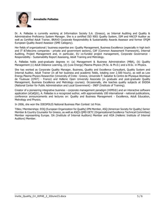 Invite_Quality_Cri_KtPAE_2_10June15.docx 5 / 6
Annabelle Palladas
Dr. A. Palladas is currently working at Information Society S.A. (Greece), as Internal Auditing and Quality &
Administrative Proficiency System Manager. She is a certified ISO 9001 Quality System, ISM and HACCP Auditor as
well as Certified Adult Trainer, BRAVO Corporate Responsibility & Sustainability Awards Assessor and former EFQM
European Quality Award Assessor (SME Category).
Her fields of organizational / business expertise are: Quality Management, Business Excellence (especially in high tech
and IT &Telecoms companies - private and government sectors), CAF (Common Assessment Framework), Internal
Auditing, Project Management and, in particular, EU co-funded project management, Corporate Governance -
Responsibility - Sustainability Report Assessing, Adult Training and Metrology.
A. Palladas holds post-graduate degrees in: (a) Management & Business Administration (MBA), (b) Quality
Management (c) Adult Distance Learning, (d) (Low Energy) Plasma Physics (M.Sc. & Ph.D.) and a B.Sc. in Physics.
She has worked as Corporate Quality Manager, Business, Quality and Excellence Consultant, Quality System and
Internal Auditor, Adult Trainer (in all her business and academic fields, totaling over 2.500 hours), as well as Low
Energy Plasma Physics Researcher (University of Crete - Greece, Universite P. Sabatier & Centre de Physique Atomique
de Toulouse (CPAT) - France) and Hellenic Open University Associate (in graduate and post-graduate Quality
Management, Business Excellence and Metrology courses). Occasionally, she teaches quality subjects at EKDDA
(National Center for Public Administration and Local Government) - INEP (Institute of Training).
Creator of a pioneering integrative business - corporate management paradigm (HIMS®) and an interactive software
application (eCalQ®), A. Palladas is a recognized author, with approximately 100 international - national publications,
conference announcements and lectures on: Quality and Business Management - Excellence, Adult Education,
Metrology and Physics.
In 2006, she won the IDEOPOLIS National Business Plan Contest 1st Prize.
Titles / Memberships: EOQ (European Organization for Quality) IPN Member, ASQ (American Society for Quality) Senior
Member & Country Counselor for Greece, as well as ASQ’s QMD OETC (Organizational Excellence Technical Committee)
Member representing Europe. IIA (Institute of Internal Auditors) Member and HIIA (Hellenic Institute of Internal
Auditors) Member.
 