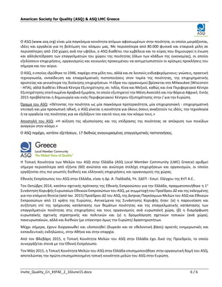 Invite_Quality_Cri_KtPAE_2_10June15.docx 6 / 6
American Society for Quality (ASQ) & ASQ LMC Greece
O ASQ (www.asq.org) είναι μία παγκόσμια κοινότητα ατόμων αφοσιωμένων στην ποιότητα, οι οποίοι μοιράζονται,
ιδέες και εργαλεία για τη βελτίωση του κόσμου μας. Με περισσότερα από 80.000 φυσικά και εταιρικά μέλη σε
περισσότερες από 150 χώρες ανά την υφήλιο, ο ASQ διαθέτει την εμβέλεια και το κύρος που δημιουργεί η ένωση
και αλληλεπίδραση των επαγγελματιών του χώρου της ποιότητας (όλων των κλάδων της οικονομίας), οι οποίοι
εξελίσσουν επιχειρήσεις, οργανισμούς και κοινωνίες προκειμένου να αντιμετωπιστούν οι κρίσιμες προκλήσεις του
σήμερα και του αύριο.
Ο ASQ, ο οποίος ιδρύθηκε το 1946, παρέχει στα μέλη του, αλλά και σε λοιπούς ενδιαφερόμενους: γνώσεις, πρακτική
τεχνογνωσία, εκπαίδευση και επαγγελματικές πιστοποιήσεις στον τομέα της ποιότητας, της επιχειρηματικής
αριστείας και γενικότερα της διοίκησης επιχειρήσεων. Η έδρα του οργανισμού βρίσκεται στο Milwaukee (Wisconsin
- ΗΠΑ), αλλά διαθέτει Εθνικά Κέντρα Εξυπηρέτησης σε: Ινδία, Κίνα και Μεξικό, καθώς και ένα Περιφερειακό Κέντρο
Εξυπηρέτησης στα Ενωμένα Αραβικά Εμιράτα, το οποίο εξυπηρετεί την Μέση Ανατολή και την Βόρεια Αφρική. Εντός
2015 προβλέπεται η δημιουργία και ενός Περιφερειακού Κέντρου Εξυπηρέτησης στην / για την Ευρώπη.
Όραμα του ASQ: «Θέτοντας την ποιότητα ως μία παγκόσμια προτεραιότητα, μία επιχειρησιακή - επιχειρηματική
επιταγή και μία προσωπική ηθική, ο ASQ γίνεται η κοινότητα για όλους όσους αναζητούν τις ιδέες, την τεχνολογία
ή τα εργαλεία της ποιότητας για να εξελίξουν τον εαυτό τους και τον κόσμο τους.»
Αποστολή του ASQ: «Η αύξηση της αξιοποίησης και της επίδρασης της ποιότητας σε απόκριση των ποικίλων
αναγκών στον κόσμο.»
Ο ASQ παρέχει, κατόπιν εξετάσεων, 17 διεθνώς αναγνωρισμένες επαγγελματικές πιστοποιήσεις.
Η Τοπική Κοινότητα των Μελών του ASQ στην Ελλάδα (ASQ Local Member Community (LMC) Greece) αριθμεί
σήμερα περισσότερα από εξήντα (60) ανώτατα και ανώτερα στελέχη επιχειρήσεων και οργανισμών, οι οποίοι
εργάζονται στις πιο γνωστές διεθνείς και ελληνικές επιχειρήσεις και οργανισμούς της χώρας.
Εθνικός Εκπρόσωπος του ASQ στην Ελλάδα, είναι η Δρ. Α. Παλλαδά, Υπ. ΣΔΕΠ - Εσωτ. Ελέγχου της ΚτΠ Α.Ε..
Τον Οκτώβρη 2014, κατόπιν σχετικής πρότασης της Εθνικής Εκπροσώπου για την Ελλάδα, πραγματοποιήθηκε η 1η
Συνάντηση Κορυφής Ευρωπαίων Εθνικών Εκπροσώπων του ASQ, με συμμετοχή του Προέδρου ΔΣ και της εκλεγμένης
για την επόμενη θητεία (από Ιαν. 2015) Προέδρου ΔΣ του ASQ, της Δντριας Παγκόσμιων Μελών του ASQ και Εθνικών
Εκπροσώπων από 11 κράτη της Ευρώπης. Αντικείμενα της Συνάντησης Κορυφής ήταν: (α) η παρουσίαση και
συζήτηση επί της τρέχουσας κατάστασης των θεμάτων ποιότητας και της επαγγελματικής κατάστασης των
επαγγελματιών ποιότητας στις επιχειρήσεις και τους οργανισμούς ανά ευρωπαϊκή χώρα, (β) η διαμόρφωση
ευρωπαϊκής σχετικής στρατηγικής και πολιτικών και (γ) η δρομολόγηση σχετικών τοπικών (ανά χώρα),
πανευρωπαϊκών, αλλά και διεθνών (με επίκεντρο όμως την Ευρώπη) δραστηριοτήτων.
Μέχρι σήμερα, έχουν διοργανωθεί και υλοποιηθεί (δωρεάν και σε εθελοντική βάση) αρκετές ενημερωτικές και
εκπαιδευτικές εκδηλώσεις, στην Αθήνα και στην επαρχία.
Από τον Φλεβάρη 2015, η Τοπική Κοινότητα Μελών του ASQ στην Ελλάδα έχει δικό της Προεδρείο, το οποίο
συνεργάζεται στενά με την Εθνική Εκπρόσωπο.
Τον Μάη 2015, η Τοπική Κοινότητα Μελών του ASQ στην Ελλάδα επισημοποιήθηκε στην οργανωτική δομή του ASQ,
αποτελώντας την πρώτη επισημοποιημένη τοπική κοινότητα μελών του ASQ στην Ευρώπη.
 
