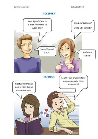 Carolina García Mora Le Baobab bleu©
ACCEPTER
REFUSER
Salut Sylvie! Ça te dit
d’aller au cinéma ce
week-end?
Oui, pourquoi pas?
On se voit samedi?
Super! Samedi
à 20h? Parfait! À
samedi!
Salut! Tu as envie de faire
une promenade cette
après-midi ?C’est gentil mais je
dois réviser. J’ai un
examen demain.
 