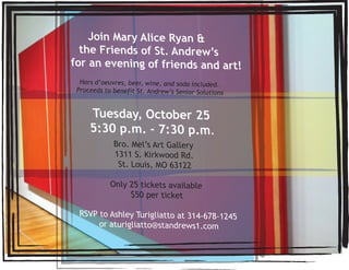 Join Mary Alice Ryan &
  the Friends of St. Andrew’s
for an evening of friends and art!
  Hors d’oeuvres, beer, wine, and soda included.
 Proceeds to benefit St. Andrew’s Senior Solutions


     Tuesday, October 25
     5:30 p.m. - 7:30 p.m.
             Bro. Mel’s Art Gallery
             1311 S. Kirkwood Rd.
              St. Louis, MO 63122

            Only 25 tickets available
                 $50 per ticket

 RSVP to Ashley Turigliatto at 314-678-1245
      or aturigliatto@standrews1.com
 