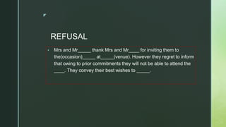 ◤
REFUSAL
▪ Mrs and Mr_____ thank Mrs and Mr____ for inviting them to
the(occasion)_____ at_____(venue). However they regret to inform
that owing to prior commitments they will not be able to attend the
____. They convey their best wishes to _____.
 