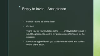 ◤
Reply to invite - Acceptance
▪ Format – same as formal letter
▪ Content
▪ Thank you for your invitation to the -------on(day) (date)(venue). I
would be pleased to confirm my presence as chief guest for the
occasion.
▪ It would be appreciable if you could send the name and contact
details of the escort.
 