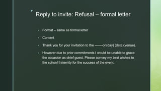◤
Reply to invite: Refusal – formal letter
▪ Format – same as formal letter
▪ Content
▪ Thank you for your invitation to the -------on(day) (date)(venue).
▪ However due to prior commitments I would be unable to grace
the occasion as chief guest. Please convey my best wishes to
the school fraternity for the success of the event.
 