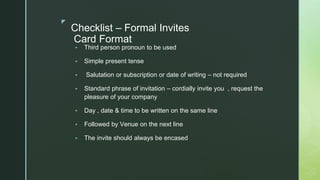 ◤
Checklist – Formal Invites
Card Format
▪ Third person pronoun to be used
▪ Simple present tense
▪ Salutation or subscription or date of writing – not required
▪ Standard phrase of invitation – cordially invite you , request the
pleasure of your company
▪ Day , date & time to be written on the same line
▪ Followed by Venue on the next line
▪ The invite should always be encased
 