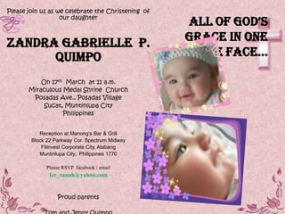 Please join us as we celebrate the Christening of
                   our daughter
                                                     All of god’s
Zandra Gabrielle P.                                 Grace in one
      Quimpo                                        little fAce…

           On 17th March at 11 a.m.
       Miraculous Medal Shrine Church
        Posadas Ave., Posadas Village
            Sucat, Muntinlupa City
                  Philippines


           Reception at Manong’s Bar & Grill
        Block 22 Parkway Cor. Spectrum Midway
            Filinvest Corporate City, Alabang
           Muntinlupa City, Philippines 1770

             Please RSVP facebook / email
               fer_canah@yahoo.com


                  Proud parents
 
