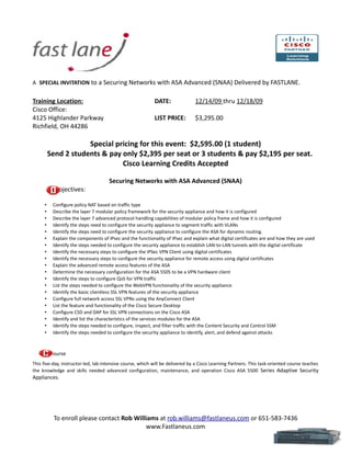 A SPECIAL INVITATION to a Securing Networks with ASA Advanced (SNAA) Delivered by FASTLANE.


Training Location:                                         DATE:               12/14/09 thru 12/18/09
Cisco Office:
4125 Highlander Parkway                                    LIST PRICE:         $3,295.00
Richfield, OH 44286

                     Special pricing for this event: $2,595.00 (1 student)
         Send 2 students & pay only $2,395 per seat or 3 students & pay $2,195 per seat.
                               Cisco Learning Credits Accepted

                                     Securing Networks with ASA Advanced (SNAA)
           Objectives:

     •    Configure policy NAT based on traffic type
     •    Describe the layer 7 modular policy framework for the security appliance and how it is configured
     •    Describe the layer 7 advanced protocol handling capabilities of modular policy frame and how it is configured
     •    Identify the steps need to configure the security appliance to segment traffic with VLANs
     •    Identify the steps need to configure the security appliance to configure the ASA for dynamic routing.
     •    Explain the components of IPsec and the functionality of IPsec and explain what digital certificates are and how they are used
     •    Identify the steps needed to configure the security appliance to establish LAN-to-LAN tunnels with the digital certificate
     •    Identify the necessary steps to configure the IPSec VPN Client using digital certificates
     •    Identify the necessary steps to configure the security appliance for remote access using digital certificates
     •    Explain the advanced remote access features of the ASA
     •    Determine the necessary configuration for the ASA 5505 to be a VPN hardware client
     •    Identify the steps to configure QoS for VPN traffic
     •    List the steps needed to configure the WebVPN functionality of the security appliance
     •    Identify the basic clientless SSL VPN features of the security appliance
     •    Configure full network access SSL VPNs using the AnyConnect Client
     •    List the feature and functionality of the Cisco Secure Desktop
     •    Configure CSD and DAP for SSL VPN connections on the Cisco ASA
     •    Identify and list the characteristics of the services modules for the ASA
     •    Identify the steps needed to configure, inspect, and filter traffic with the Content Security and Control SSM
     •    Identify the steps needed to configure the security appliance to identify, alert, and defend against attacks



     •    ourse
This five-day, instructor-led, lab-intensive course, which will be delivered by a Cisco Learning Partners. This task-oriented course teaches
the knowledge and skills needed advanced configuration, maintenance, and operation Cisco ASA 5500 Series Adaptive Security
Appliances.




          To enroll please contact Rob Williams at rob.williams@fastlaneus.com or 651-583-7436
                                           www.Fastlaneus.com
 